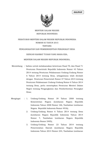 MENTERI DALAM NEGERI
REPUBLIK INDONESIA
PERATURAN MENTERI DALAM NEGERI REPUBLIK INDONESIA
NOMOR 83 TAHUN 2015
TENTANG
PENGANGKATAN DAN PEMBERHENTIAN PERANGKAT DESA
DENGAN RAHMAT TUHAN YANG MAHA ESA,
MENTERI DALAM NEGERI REPUBLIK INDONESIA,
Menimbang : bahwa untuk melaksanakan ketentuan Pasal 70, dan Pasal 71
Peraturan Pemerintah Republik Indonesia Nomor 43 Tahun
2014 tentang Peraturan Pelaksanaan Undang-Undang Nomor
6 Tahun 2014 tentang Desa, sebagaimana telah dirubah
dengan Peraturan Pemerintah Nomor 47 Tahun 2015 tentang
Peraturan Pelaksanaan Undang-Undang Nomor 6 Tahun 2014
tentang Desa, perlu menetapkan Peraturan Menteri Dalam
Negeri tentang Pengangkatan dan Pemberhentian Perangkat
Desa;
Mengingat : 1. Undang-Undang Nomor 39 Tahun 2008 tentang
Kementerian Negara (Lembaran Negara Republik
Indonesia Tahun 2008 Nomor 166, Tambahan Lembaran
Negara Republik Indonesia Nomor 4916);
2. Undang-Undang Nomor 6 Tahun 2014 tentang Desa
(Lembaran Negara Republik Indonesia Tahun 2014
Nomor 7, Tambahan Lembaran Negara Republik
Indonesia Nomor 5495);
3. Undang-Undang Nomor 23 Tahun 2014 tentang
Pemerintahan Daerah (Lembaran Negara Republik
Indonesia Tahun 2014 Nomor 244, Tambahan Lembaran
SALINAN
 