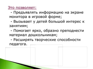 Это позволяет:
- Предъявлять информацию на экране
монитора в игровой форме;
- Вызывает у детей большой интерес к
занятиям;
- Помогает ярко, образно преподнести
материал дошкольникам;
- Расширять творческие способности
педагога.
 