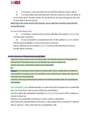  
i) It is known, in advance that the coin will land with its head or tail up.
ii) It is reasonably assumed that each outcome, a head or a tail, is as likely to
occur as the other. In other words, we say that there are equal changes for the coin
to land with its head or tail up.
Referring to the terms used in this chapter, we say that the outcomes, head and tail,
are equally likely. 
 
In case of throwing a dice:  
i) It is known, in advance that the dice will show the number 1, 2, 3, 4, 5 or
6 on the upper-most face.
ii) It can reasonably be accepted that each of the numbers 1, 2, 3, 4, 5 and 6
has the same possibility to come to the upper-most face.
Hence, showing up the numbers 1, 2, 3, 4, 5 and 6 on the throwing of a die are
equally likely outcomes. 
 
 
Are the outcomes of all experiments equally likely? 
Suppose a bag contains 6 red and 2 yellow balls. Let a ball be drawn from the bag without 
looking into it. The ball that will come out will either be a red or a yellow ball. 
Are the outcomes, a red ball and yellow ball, equally likely? 
No. 
Reason:​ ​Since the bag contains 6 red and 2 yellow balls, then in a single draw of a ball from 
this bag (without looking into it); it is more likely to get a red ball than a yellow ball. Hence, the 
outcomes are not equally likely. 
However, if the bag contains equal numbers of red balls and yellow balls, the outcomes are 
equally likely.  
 
The probability scale: ​Mathematically, an event that will not happen has a probability
zero. An event that is sure to occur will have a probability 1. 
If a die is rolled, the probability of getting 1, 2, 3, 4, 5 or 6 is 1 as one of the numbers is
certain to show up. 
However, the probability of getting a 7 is zero as this is impossible. 
This shows that all probabilities must have a value greater than or equal to 0 and less
than or equal to 1. This can be shown on probability scale. 
 