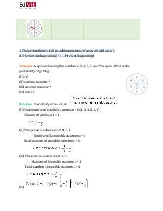  
 
 
 
1. The probabilities of all possible outcomes of an event add up to 1. 
2. P (event not happening) = 1 – P (event happening) 
 
Example: ​A spinner having the number 2, 3, 4, 5, 6, and 7 is spun.​ ​What is the
probability of getting:  
(i) a 4? 
(ii) a prime number ? 
(iii) an even number ?  
(iv) not a 5. 
Solution: ​ ​Probability of an event  
(i) Total number of possible outcomes = 6 (2, 3, 4, 5, 6, 7) 
Chance of getting a 4 = 1 
 
(ii) The prime numbers are 2, 3, 5, 7  
​ Number of favourable outcomes = 4 
Total number of possible outcomes = 6 
​. 
(iii) The even numbers are 2, 4, 6, 
​ Number of favorable outcomes = 3 
Total number of possible outcomes = 6 
 
(iv)  
 