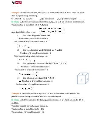  
Example: ​Instead of numbers, the letters in the word CHANCE were stuck on a die.
Find the probability of rolling: 
(i) Letter H (ii) a vowel (iii) a consonant (iv) any letter except E 
Solution:​ ​ A die has six faces and the letters C, H, A, N, C, E are stuck on one face each. 
Total number of possible 6 (C, H, A, N, C, E) 
Also, Probability of an event  
i) The letter H appears on one face
​ Number of favourable outcomes = 1 
Total number of possible outcomes = 6 
 
ii) The vowels in the word CHANCE are A and E.
​ Number of favourable outcomes = 2 
Total number of possible outcomes = 6 
 
iii) The consonants in the word CHANCE are C, H, N, C.
​ Number of favorable outcomes = 4 
Total number of possible outcomes = 6 
​. 
iv) The letters except E are C, H, A, N, C.
​ Number of favourable outcomes = 5 
Total number of possible outcomes = 6 
​. 
Example: ​A card is drawn from a pack of 100 cards numbered 1 to 100. Find the
probability of drawing a number which is a perfect square. 
Solution: ​Out of the numbers 1 to 100, square numbers are 1, 4, 9, 16, 25, 36, 49, 64, 81,
and 100. 
Thus there are 10 perfect square numbers. 
Total number of possible events = 100 
The number of favourable events = 10 
 