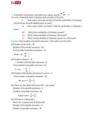  
Probability of drawing a card which is a square number ​. 
Example: ​A standard pack of playing cards consists of 52 cards. 
i) How many red cards are there? Find the probability of drawing a
red card from the well shuffled pack of cards?
ii) How many hearts are there? Find the probability of drawing a
heart?
iii) What is the probability of drawing a queen?
iv) What is the probability of drawing a black jack?
v) What is the probability of drawing a queen or a black jack?
Solution:​ Total number of possible outcomes = 52 (as there are 52 cards) 
(i) Number of red cards = 26 
Number of favourable outcomes = 26 
Total number of possible outcomes = 52  
 
(ii) Number of hearts = 13  
​ Number of favourable outcomes = 13 
Total number of possible outcomes = 52 
​. 
(iii) Number of favorable outcomes of a queen = 4 
Total number of possible outcomes = 52 
​ ​. 
(iv) There are two black jacks (one club + one spade) 
​Number of favourable outcomes = 2 
Number of possible outcomes = 52 
 
(v) P (Queen or a black jack) 
There are ‘4’ queens and ‘2’ black jacks. 
Number of favourable outcomes = 6 
Number of possible outcomes = 52 
 