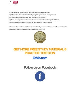 
 
ii)​ ​Calculate the experimental probabilities for your experiment. 
iii)​ ​What is the theoretical probability of getting a head on a single toss? 
iv)​ ​How many of your 40 trials give you heads as a result? 
v)​ ​Were your experimental probabilities close to the theoretical probabilities? 
vi)​ ​Increase the number of trials to 60 and see what the change is. 
 
The more the number of trials are in a probability experiment, the closer the experimental 
probability would agree with the theoretical probability. 
 
 
 
GET MORE FREE STUDY MATERIAL & 
PRACTICE TESTS ON 
Edvie.com 
 
Follow us on Facebook 
 
 
 
  
 
 