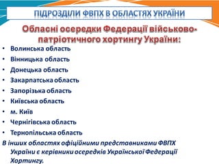 • Волинська	область
• Вінницька	область
• Донецька	область
• Закарпатська	область
• Запорізька	область
• Київська	область
• м.	Київ
• Чернігівська	область
• Тернопільська	область
В	інших	областях	офіційними	представниками	ФВПХ	
України	є	керівники	осередків	Української	Федерації	
Хортингу.
 