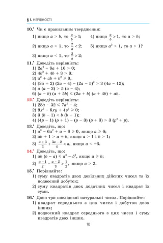 10
§ 1. НЕРІВНОСТІ
10.x
×è º ïðàâèëüíèì òâåðäæåííÿ:
1) ÿêùî a  b, òî
a
b
! 1; 4) ÿêùî
a
b
! 1, òî a  b;
2) ÿêùî a  1, òî
2
2
a
 ; 5) ÿêùî a2
 1, òî a  1?
3) ÿêùî a  1, òî
2
2
a
! ;
11.x
Äîâåä³òü íåð³âí³ñòü:
1) 2a2
– 8a + 16  0;
2) 4b2
+ 4b + 3  0;
3) a2
+ ab + b2
l 0;
4) (3a + 2) (2a – 4) – (2a – 5)2
 3 (4a – 12);
5) a (a – 3)  5 (a – 4);
6) (a – b) (a + 5b) m (2a + b) (a + 4b) + ab.
12.x
Äîâåä³òü íåð³âí³ñòü:
1) 28a – 32 m 7a2
– 4;
2) 9x2
– 6xy + 4y2
l 0;
3) 3 (b – 1)  b (b + 1);
4) (4p – 1) (p + 1) – (p – 3) (p + 3)  3 (p2
+ p).
13.x
Äîâåä³òü, ùî:
1) a3
– 6a2
+ a – 6 l 0, ÿêùî a l 6;
2) ab + 1  a + b, ÿêùî a  1 ³ b  1;
3)
a a
a
+ −
+ 
3
3
3 2
4
, ÿêùî a  –6.
14.x
Äîâåä³òü, ùî:
1) ab (b – a) m a3
– b3
, ÿêùî a l b;
2)
a a− −
− 
1
2
2
3
1
2
, ÿêùî a  2.
15.x
Ïîð³âíÿéòå:
1) ñóìó êâàäðàò³â äâîõ äîâ³ëüíèõ ä³éñíèõ ÷èñåë òà ¿õ
ïîäâîºíèé äîáóòîê;
2) ñóìó êâàäðàò³â äâîõ äîäàòíèõ ÷èñåë ³ êâàäðàò ¿õ
ñóìè.
16.x
Äàíî òðè ïîñë³äîâí³ íàòóðàëüí³ ÷èñëà. Ïîð³âíÿéòå:
1) êâàäðàò ñåðåäíüîãî ç öèõ ÷èñåë ³ äîáóòîê äâîõ
³íøèõ;
2) ïîäâîºíèé êâàäðàò ñåðåäíüîãî ç öèõ ÷èñåë ³ ñóìó
êâàäðàò³â äâîõ ³íøèõ.
 
