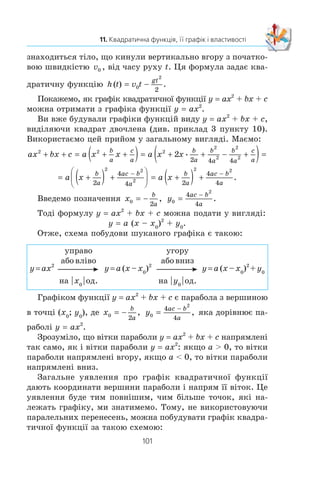 100
§ 2. КВАДРАТИЧНА ФУНКЦІЯ
ВПРАВИ ДЛЯ ПОВТОРЕННЯ
331. Ñïðîñò³òü âèðàç:
1)
5 3
8
9
4
a
a
a
a
− +
+ ; 3)
8 5
5
2 7
2
2 2
a b
ab
a b
a b
+ −
− ;
2)
5 6 5 5a b
ab
b c
bc
− −
+ ; 4)
m n
m n
m n
m n
2 2
4 4 5 2
4
8
3 4
6
+ +
− .
332. Ñêîðîò³òü äð³á:
1)
9
81
+
−
m
m
; 3)
5 7
5 2 35 7
m n
m mn n

 
;
2)
27 45
18 30


; 4)
25 10 3 3
5 3
2
m n m n
m n
 

.
333. ×èñåëüíèê çâè÷àéíîãî äðîáó íà 1 ìåíøèé â³ä éîãî
çíàìåííèêà. ßêùî ÷èñåëüíèê ³ çíàìåííèê äðîáó çìåí-
øèòè íà 1, òî éîãî çíà÷åííÿ çìåíøèòüñÿ íà
1
12
. Çíàéä³òü
öåé äð³á.
334. Äîâåä³òü, ùî ïðè äîäàòíèõ çíà÷åííÿõ a ³ b º ïðàâèëü-
íîþ íåð³âí³ñòü a3
+ b3
l a2
b + ab2
.
11. Квадратична функція,
її графік і властивості
Î ç í à ÷ å í í ÿ. Ôóíêö³þ, ÿêó ìîæíà çàäàòè ôîðìóëîþ âèäó
y = ax2
+ bx + c, äå x — íåçàëåæíà çì³ííà, a, b ³ c — äåÿê³
÷èñëà, ïðè÷îìó a z 0, íàçèâàþòü квадратичною.
Êâàäðàòè÷íà ôóíêö³ÿ íå º äëÿ âàñ íîâîþ. Òàê, ó 8 êëàñ³
âè âèâ÷àëè ¿¿ ÷àñòêîâî, à ñàìå ôóíêö³þ y x2
. Ôóíêö³î-
íàëüíà çàëåæí³ñòü ïëîù³ S êðóãà â³ä éîãî ðàä³óñà r âèçíà-
÷àº êâàäðàòè÷íó ôóíêö³þ S (r) Sr2
, ÿêà ó ñâîþ ÷åðãó º
îêðåìèì âèäîì ôóíêö³¿ y ax2
.
Íà óðîêàõ ô³çèêè âè îçíàéîìèëèñÿ ç ôîðìóëîþ
h v t
gt
= 0
2
2
− . Âîíà âèçíà÷àº çàëåæí³ñòü âèñîòè h, íà ÿê³é
11.
 