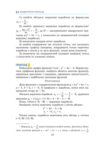 101
11. Квадратична функція, її графік і властивості
çíàõîäèòüñÿ ò³ëî, ùî êèíóëè âåðòèêàëüíî âãîðó ç ïî÷àòêî-
âîþ øâèäê³ñòþ v0 , â³ä ÷àñó ðóõó t. Öÿ ôîðìóëà çàäàº êâà-
äðàòè÷íó ôóíêö³þ h t v t
gt
( ) .= 0
2
2
−
Ïîêàæåìî, ÿê ãðàô³ê êâàäðàòè÷íî¿ ôóíêö³¿ y ax2
+ bx + c
ìîæíà îòðèìàòè ç ãðàô³êà ôóíêö³¿ y ax2
.
Âè âæå áóäóâàëè ãðàô³êè ôóíêö³é âèäó y ax2
+ bx + c,
âèä³ëÿþ÷è êâàäðàò äâî÷ëåíà (äèâ. ïðèêëàä 3 ïóíêòó 10).
Âèêîðèñòàºìî öåé ïðèéîì ó çàãàëüíîìó âèãëÿä³. Ìàºìî:
ax bx c a x x a x x
b
a
c
a
b
a
b
a
b
a
c
a
2 2 2
2
2
2
22
2 4 4
+ + + +( )= + + − +( )==
= a x a x
b
a
ac b
a
b
a
ac b
a
+( ) +
⎛
⎝
⎜
⎞
⎠
⎟ = +( ) +
− −
2
4
4 2
4
4
2 2
2
2 2
.
Ââåäåìî ïîçíà÷åííÿ x
b
a0
2
= − , y
ac b
a0
2
4
4
=
−
.
Òîä³ ôîðìóëó y ax2
+ bx + c ìîæíà ïîäàòè ó âèãëÿä³:
y a (x – x0
)2
+ y0
.
Îòæå, ñõåìà ïîáóäîâè øóêàíîãî ãðàô³êà º òàêîþ:
y ax2
óïðàâî
àáî âë³âî
íà | x0
| îä.
y a (x – x0
)2
óãîðó
àáî âíèç
íà | y0
| îä.
y a (x – x0
)2
+ y0
Ãðàô³êîì ôóíêö³¿ y ax2
+ bx + c º ïàðàáîëà ç âåðøèíîþ
â òî÷ö³ (x0
; y0
), äå x
b
a0
2
= − , y
ac b
a0
2
4
4
=
−
, ÿêà äîð³âíþº ïà-
ðàáîë³ y ax2
.
Çðîçóì³ëî, ùî â³òêè ïàðàáîëè y ax2
+ bx + c íàïðÿìëåí³
òàê ñàìî, ÿê ³ â³òêè ïàðàáîëè y ax2
: ÿêùî a  0, òî â³òêè
ïàðàáîëè íàïðÿìëåí³ âãîðó, ÿêùî a  0, òî â³òêè ïàðàáîëè
íàïðÿìëåí³ âíèç.
Çàãàëüíå óÿâëåííÿ ïðî ãðàô³ê êâàäðàòè÷íî¿ ôóíêö³¿
äàþòü êîîðäèíàòè âåðøèíè ïàðàáîëè ³ íàïðÿì ¿¿ â³òîê. Öå
óÿâëåííÿ áóäå òèì ïîâí³øèì, ÷èì á³ëüøå òî÷îê, ÿê³ íà-
ëåæàòü ãðàô³êó, ìè çíàòèìåìî. Òîìó, íå âèêîðèñòîâóþ÷è
ïàðàëåëüíèõ ïåðåíåñåíü, ìîæíà ïîáóäóâàòè ãðàô³ê êâàäðà-
òè÷íî¿ ôóíêö³¿ çà òàêîþ ñõåìîþ:
 