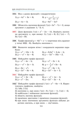 103
11. Квадратична функція, її графік і властивості
Çíàéäåìî òî÷êó ïåðåòèíó ïàðàáîëè ç â³ññþ îðäèíàò:
f (0) –5. Ïàðàáîëà ïåðåòèíàº â³ñü îðäèíàò ó òî÷ö³ (0; –5).
Ïîçíà÷èìî çíàéäåí³ ÷îòèðè òî÷êè ïàðàáîëè íà êîîðäè-
íàòí³é ïëîùèí³ (ðèñ. 60).
Òåïåð çðîçóì³ëî, ùî çðó÷íî çíàéòè çíà÷åííÿ äàíî¿ ôóíê-
ö³¿ â òî÷êàõ ç àáñöèñàìè –1, –3, –4 ³, ïîçíà÷èâøè â³äïî-
â³äí³ òî÷êè íà êîîðäèíàòí³é ïëîùèí³, ïðîâåñòè ÷åðåç íèõ
ãðàô³ê äàíî¿ ôóíêö³¿.
Ìàºìî: f (–3) f (–1) –8; f (–4) f (0) –5.
Øóêàíèé ãðàô³ê çîáðàæåíî íà ðèñóíêó 61.
Îáëàñòü çíà÷åíü ôóíêö³¿ E (f) [–9; +f).
Ôóíêö³ÿ çðîñòàº íà ïðîì³æêó [–2; +f) ³ ñïàäàº íà ïðî-
ì³æêó (–f; –2].
f (x)  0 ïðè x  –5 àáî x  1; f (x)  0 ïðè –5  x  1.
Íàéìåíøå çíà÷åííÿ ôóíêö³¿ äîð³âíþº –9, íàéá³ëüøîãî
çíà÷åííÿ íå ³ñíóº.
1. Яку функцію називають квадратичною?
2. Яка фігура є графіком квадратичної функції?
3. За якою формулою можна знайти абсцису вершини параболи
y = ax2
+ bx + c?
4. Який напрям мають вітки параболи y = ax2
+ bx + c залежно
від значення a?
5. Опишіть схему побудови графіка квадратичної функції.
0 1 x
y
1
–5 –2
–5
–9
0 1 x
y
1
–5 –2
–5
–9
Ðèñ. 60 Ðèñ. 61
 
