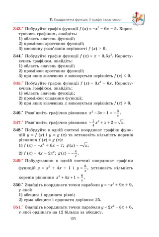 104
§ 2. КВАДРАТИЧНА ФУНКЦІЯ
335.° ßêà ç äàíèõ ôóíêö³é º êâàäðàòè÷íîþ:
1) y 4x2
+ 3x + 6; 3) y
x x
=
1
2 3 2
2
− +
;
2) y 4x + 3; 4) y 6x2
– 5x?
336.° Îá÷èñë³òü çíà÷åííÿ ôóíêö³¿ f (x) 5x2
– 7x + 2, ÿêùî
àðãóìåíò x äîð³âíþº 1; –2; 4.
337.° Äàíî ôóíêö³þ f (x) x2
– 2x – 15. Çíàéä³òü çíà÷åí-
íÿ àðãóìåíòó x, ïðè ÿêîìó: 1) f (x) 0; 2) f (x) –7;
3) f (x) 33.
338.° Ãðàô³ê ôóíêö³¿ y –6x2
+ x + c ïåðåòèíàº â³ñü îðäèíàò
ó òî÷ö³ M(0; –8). Çíàéä³òü çíà÷åííÿ c.
339.° Âèçíà÷òå íàïðÿì â³òîê ³ êîîðäèíàòè âåðøèíè ïàðà-
áîëè:
1) y x2
– 12x + 3; 3) y 0,3x2
+ 2,4x – 5;
2) y –x2
+ 4x – 6; 4) y –5x2
+ 10x + 2.
340.° Ïîáóäóéòå ãðàô³ê ôóíêö³¿:
1) y x2
– 4x – 5; 5) y x2
– 2x + 4;
2) y –x2
+ 2x + 3; 6) y x x= − + −
1
2
2
3 4;
3) y 6x – x2
; 7) y x2
– 6x + 5;
4) y 2x2
– 8x + 8; 8) y 2x2
– 5x + 2.
341.° Ïîáóäóéòå ãðàô³ê ôóíêö³¿:
1) y x2
+ 2x – 8; 3) y –x2
+ 4x – 5;
2) y x2
– 2x; 4) y 2x2
– 2x – 4.
342.x
Ïîáóäóéòå ãðàô³ê ôóíêö³¿ f (x) x2
– 6x + 8. Êîðèñ-
òóþ÷èñü ãðàô³êîì, çíàéä³òü:
1) f (6); f (1);
2) çíà÷åííÿ x, ïðè ÿêèõ f (x) 8; f (x) –1; f (x) –2;
3) íàéá³ëüøå ³ íàéìåíøå çíà÷åííÿ ôóíêö³¿;
4) îáëàñòü çíà÷åíü ôóíêö³¿;
5) ïðîì³æîê çðîñòàííÿ ³ ïðîì³æîê ñïàäàííÿ ôóíêö³¿;
6) ïðè ÿêèõ çíà÷åííÿõ àðãóìåíòó ôóíêö³ÿ íàáóâàº äî-
äàòíèõ çíà÷åíü, à ïðè ÿêèõ — â³ä’ºìíèõ.
 