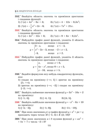 105
11. Квадратична функція, її графік і властивості
343.x
Ïîáóäóéòå ãðàô³ê ôóíêö³¿ f (x) –x2
– 6x – 5. Êîðèñ-
òóþ÷èñü ãðàô³êîì, çíàéä³òü:
1) îáëàñòü çíà÷åíü ôóíêö³¿;
2) ïðîì³æîê çðîñòàííÿ ôóíêö³¿;
3) ìíîæèíó ðîçâ’ÿçê³â íåð³âíîñò³ f (x)  0.
344.x
Ïîáóäóéòå ãðàô³ê ôóíêö³¿ f (x) x – 0,5x2
. Êîðèñòó-
þ÷èñü ãðàô³êîì, çíàéä³òü:
1) îáëàñòü çíà÷åíü ôóíêö³¿;
2) ïðîì³æîê çðîñòàííÿ ôóíêö³¿;
3) ïðè ÿêèõ çíà÷åííÿõ x âèêîíóºòüñÿ íåð³âí³ñòü f (x) m 0.
345.x
Ïîáóäóéòå ãðàô³ê ôóíêö³¿ f (x) 3x2
– 6x. Êîðèñòó-
þ÷èñü ãðàô³êîì, çíàéä³òü:
1) îáëàñòü çíà÷åíü ôóíêö³¿;
2) ïðîì³æîê ñïàäàííÿ ôóíêö³¿;
3) ïðè ÿêèõ çíà÷åííÿõ x âèêîíóºòüñÿ íåð³âí³ñòü f (x) l 0.
346.x
Ðîçâ’ÿæ³òü ãðàô³÷íî ð³âíÿííÿ x x
x
2
3 1
3
− − −= .
347.x
Ðîçâ’ÿæ³òü ãðàô³÷íî ð³âíÿííÿ − + +
1
4
2
2x x x= .
348.x
Ïîáóäóéòå â îäí³é ñèñòåì³ êîîðäèíàò ãðàô³êè ôóíê-
ö³é y f (x) ³ y g (x) òà âñòàíîâ³òü ê³ëüê³ñòü êîðåí³â
ð³âíÿííÿ f (x) g (x):
1) f (x) –x2
+ 6x – 7; g x x( ) ;= −
2) f (x) 4x – 2x2
; g x
x
( ) .= −
4
349.x
Ïîáóäóâàâøè â îäí³é ñèñòåì³ êîîðäèíàò ãðàô³êè
ôóíêö³é y x2
+ 4x + 1 ³ y
x
6
, óñòàíîâ³òü ê³ëüê³ñòü
êîðåí³â ð³âíÿííÿ x x
x
2
4 1
6
+ + = .
350.x
Çíàéä³òü êîîðäèíàòè òî÷êè ïàðàáîëè y –x2
+ 9x + 9,
ó ÿêî¿:
1) àáñöèñà ³ îðäèíàòà ð³âí³;
2) ñóìà àáñöèñè ³ îðäèíàòè äîð³âíþº 25.
351.x
Çíàéä³òü êîîðäèíàòè òî÷êè ïàðàáîëè y 2x2
– 3x + 6,
ó ÿêî¿ îðäèíàòà íà 12 á³ëüøà çà àáñöèñó.
 