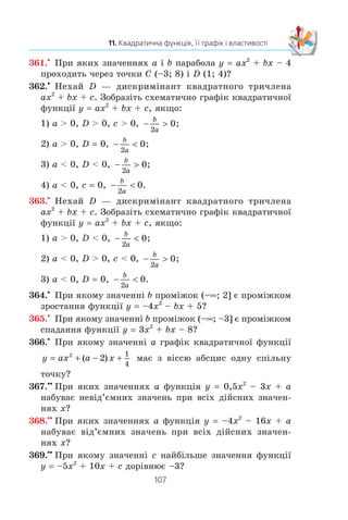 106
§ 2. КВАДРАТИЧНА ФУНКЦІЯ
352.x
Çíàéä³òü îáëàñòü çíà÷åíü òà ïðîì³æêè çðîñòàííÿ
³ ñïàäàííÿ ôóíêö³¿:
1) f (x) 4x2
– 8x + 3; 3) f (x) 4 – 12x – 0,3x2
;
2) f x x x( ) ;= − + −
1
5
2
2 6 4) f (x) 7x2
+ 21x.
353.x
Çíàéä³òü îáëàñòü çíà÷åíü òà ïðîì³æêè çðîñòàííÿ
³ ñïàäàííÿ ôóíêö³¿:
1) f (x) 2x2
– 12x + 8; 2) f (x) 9 + 8x – 0,2x2
.
354.x
Ïîáóäóéòå ãðàô³ê äàíî¿ ôóíêö³¿, óêàæ³òü ¿¿ îáëàñòü
çíà÷åíü òà ïðîì³æêè çðîñòàííÿ ³ ñïàäàííÿ:
y
x x
x x x
x
=
− −
− − −  
−
⎧
⎨
⎪
⎩
⎪
3 2
2 3 2 2
3 2
2
, ,
, ,
, .
ÿêùî
ÿêùî
ÿêùî
m
l
355.x
Ïîáóäóéòå ãðàô³ê äàíî¿ ôóíêö³¿, óêàæ³òü ¿¿ îáëàñòü
çíà÷åíü òà ïðîì³æêè çðîñòàííÿ ³ ñïàäàííÿ:
y
x x
x x x
x x
= −  
−
⎧
⎨
⎪
⎩
⎪
, ,
, ,
, .
ÿêùî
ÿêùî
ÿêùî
m
l
0
4 0 5
10 5
2
356.x
Çàäàéòå ôîðìóëîþ ÿêó-íåáóäü êâàäðàòè÷íó ôóíêö³þ,
ÿêà:
1) ñïàäàº íà ïðîì³æêó (–f; 1] ³ çðîñòàº íà ïðîì³æêó
[1; +f);
2) çðîñòàº íà ïðîì³æêó (–f; –2] ³ ñïàäàº íà ïðîì³æêó
[–2; +f).
357.x
Çíàéä³òü íàéìåíøå çíà÷åííÿ ôóíêö³¿ y 3x2
– 18x + 2
íà ïðîì³æêó:
1) [–1; 4]; 2) [–4; 1]; 3) [4; 5].
358.x
Çíàéä³òü íàéá³ëüøå çíà÷åííÿ ôóíêö³¿ y –x2
– 8x + 10
íà ïðîì³æêó:
1) [–5; –3]; 2) [–1; 0]; 3) [–11; –10].
359.x
Ïðè ÿêèõ çíà÷åííÿõ p ³ q ãðàô³ê ôóíêö³¿ y x2
+ px + q
ïðîõîäèòü ÷åðåç òî÷êè M (–1; 4) ³ K (2; 10)?
360.x
Ïðè ÿêèõ çíà÷åííÿõ a ³ b íóëÿìè ôóíêö³¿ y ax2
+
+ bx + 7 º ÷èñëà –2 ³ 3?
 