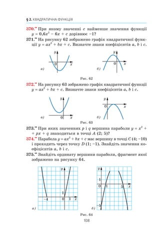 107
11. Квадратична функція, її графік і властивості
361.x
Ïðè ÿêèõ çíà÷åííÿõ a ³ b ïàðàáîëà y ax2
+ bx – 4
ïðîõîäèòü ÷åðåç òî÷êè C (–3; 8) ³ D (1; 4)?
362.x
Íåõàé D — äèñêðèì³íàíò êâàäðàòíîãî òðè÷ëåíà
ax2
+ bx + c. Çîáðàç³òü ñõåìàòè÷íî ãðàô³ê êâàäðàòè÷íî¿
ôóíêö³¿ y ax2
+ bx + c, ÿêùî:
1) a  0, D  0, c  0, − 
b
a2
0;
2) a  0, D 0, − 
b
a2
0;
3) a  0, D  0, − 
b
a2
0;
4) a  0, c 0, − 
b
a2
0.
363.x
Íåõàé D — äèñêðèì³íàíò êâàäðàòíîãî òðè÷ëåíà
ax2
+ bx + c. Çîáðàç³òü ñõåìàòè÷íî ãðàô³ê êâàäðàòè÷íî¿
ôóíêö³¿ y ax2
+ bx + c, ÿêùî:
1) a  0, D  0, − 
b
a2
0;
2) a  0, D  0, c  0, − 
b
a2
0;
3) a  0, D 0, − 
b
a2
0.
364.x
Ïðè ÿêîìó çíà÷åíí³ b ïðîì³æîê (–f; 2] º ïðîì³æêîì
çðîñòàííÿ ôóíêö³¿ y –4x2
– bx + 5?
365.x
Ïðè ÿêîìó çíà÷åíí³ b ïðîì³æîê (–f; –3] º ïðîì³æêîì
ñïàäàííÿ ôóíêö³¿ y 3x2
+ bx – 8?
366.x
Ïðè ÿêîìó çíà÷åíí³ a ãðàô³ê êâàäðàòè÷íî¿ ôóíêö³¿
y ax a x= 2
2
1
4
+ − +( ) ìàº ç â³ññþ àáñöèñ îäíó ñï³ëüíó
òî÷êó?
367.xx
Ïðè ÿêèõ çíà÷åííÿõ a ôóíêö³ÿ y 0,5x2
– 3x + a
íàáóâàº íåâ³ä’ºìíèõ çíà÷åíü ïðè âñ³õ ä³éñíèõ çíà÷åí-
íÿõ x?
368.xx
Ïðè ÿêèõ çíà÷åííÿõ a ôóíêö³ÿ y –4x2
– 16x + a
íàáóâàº â³ä’ºìíèõ çíà÷åíü ïðè âñ³õ ä³éñíèõ çíà÷åí-
íÿõ x?
369.xx
Ïðè ÿêîìó çíà÷åíí³ c íàéá³ëüøå çíà÷åííÿ ôóíêö³¿
y –5x2
+ 10x + c äîð³âíþº –3?
 