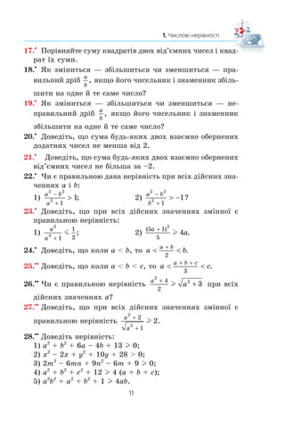 11
1. Числові нерівності
17.x
Ïîð³âíÿéòå ñóìó êâàäðàò³â äâîõ â³ä’ºìíèõ ÷èñåë ³ êâàä-
ðàò ¿õ ñóìè.
18.x
ßê çì³íèòüñÿ — çá³ëüøèòüñÿ ÷è çìåíøèòüñÿ — ïðà-
âèëüíèé äð³á
a
b
, ÿêùî éîãî ÷èñåëüíèê ³ çíàìåííèê çá³ëü-
øèòè íà îäíå é òå ñàìå ÷èñëî?
19.x
ßê çì³íèòüñÿ — çá³ëüøèòüñÿ ÷è çìåíøèòüñÿ — íå-
ïðàâèëüíèé äð³á
a
b
, ÿêùî éîãî ÷èñåëüíèê ³ çíàìåííèê
çá³ëüøèòè íà îäíå é òå ñàìå ÷èñëî?
20.x
Äîâåä³òü, ùî ñóìà áóäü-ÿêèõ äâîõ âçàºìíî îáåðíåíèõ
äîäàòíèõ ÷èñåë íå ìåíøà â³ä 2.
21.x
Äîâåä³òü, ùî ñóìà áóäü-ÿêèõ äâîõ âçàºìíî îáåðíåíèõ
â³ä’ºìíèõ ÷èñåë íå á³ëüøà çà –2.
22.x
×è º ïðàâèëüíîþ äàíà íåð³âí³ñòü ïðè âñ³õ ä³éñíèõ çíà-
÷åííÿõ a ³ b:
1)
a b
a
2 2
2
1
1
−
+
 ; 2)
a b
b
2 2
2
1
1
−
+
 − ?
23.x
Äîâåä³òü, ùî ïðè âñ³õ ä³éñíèõ çíà÷åííÿõ çì³ííî¿ º
ïðàâèëüíîþ íåð³âí³ñòü:
1)
a
a
2
4
1
1
2
m ; 2)
( )
.
5 1
5
2
4
a
a

l
24.x
Äîâåä³òü, ùî êîëè a  b, òî a b
a b
 
+
2
.
25.xx
Äîâåä³òü, ùî êîëè a  b  c, òî a c
a b c
 
+ +
3
.
26.xx
×è º ïðàâèëüíîþ íåð³âí³ñòü
a
a
2
24
2
3

l ïðè âñ³õ
ä³éñíèõ çíà÷åííÿõ a?
27.xx
Äîâåä³òü, ùî ïðè âñ³õ ä³éñíèõ çíà÷åííÿõ çì³ííî¿ º
ïðàâèëüíîþ íåð³âí³ñòü
a
a
2
2
2
1
2


l .
28.xx
Äîâåä³òü íåð³âí³ñòü:
1) a2
+ b2
+ 6a – 4b + 13 l 0;
2) x2
– 2x + y2
+ 10y + 28  0;
3) 2m2
– 6mn + 9n2
– 6m + 9 l 0;
4) a2
+ b2
+ c2
+ 12 l 4 (a + b + c);
5) a2
b2
+ a2
+ b2
+ 1 l 4ab.
 