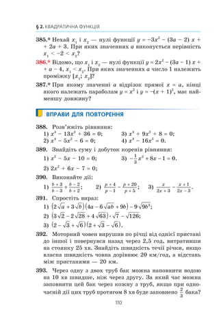 109
11. Квадратична функція, її графік і властивості
376.xx
Çíàéä³òü îðäèíàòó âåðøèíè ïà-
ðàáîëè, ôðàãìåíò ÿêî¿ çîáðàæåíî
íà ðèñóíêó 65.
377.xx
Ñóìà äâîõ ÷èñåë äîð³âíþº 10. Çíà-
éä³òü:
1) ÿêîãî íàéá³ëüøîãî çíà÷åííÿ ìîæå
íàáóâàòè äîáóòîê öèõ ÷èñåë;
2) ÿêîãî íàéìåíøîãî çíà÷åííÿ ìîæå
íàáóâàòè ñóìà êâàäðàò³â öèõ ÷è-
ñåë.
378.xx
Ä³ëÿíêó çåìë³ ïðÿìîêóòíî¿ ôîðìè
òðåáà îáãîðîäèòè ïàðêàíîì çàâäîâæêè 160 ì. ßêó íàé-
á³ëüøó ïëîùó ìîæå ìàòè öÿ ä³ëÿíêà?
379.xx
Ïîáóäóéòå ãðàô³ê ôóíêö³¿:
1) y
x x x
x
=
8 2
2 3
+ −
; 3) y
x
x
=
4
2
16
4
−
−
;
2) y
x
x
=
3
8
2
3
−
−
− ; 4) y
x x
x
=
4 2
2
4 5
1
+ −
−
.
380.xx
Ïîáóäóéòå ãðàô³ê ôóíêö³¿:
1) y
x
x
=
( )
;
+
+
3
3
3
2) y
x x x
x
=
3 2
6 8− +
; 3) y
x
x
=
4
2
1
1
−
−
.
381.xx
Ïîáóäóéòå ãðàô³ê ôóíêö³¿:
1) y x | x |; 3) y x2
– 4 | x | + 3;
2) y x x
x
x
= ( );2
6− − 4) y x x
x
x
= 2
3 4
3
3
+ −
−
−
.
382.xx
Ïîáóäóéòå ãðàô³ê ôóíêö³¿:
1) y x
x
x
=
3
4+ ; 2) y 6 | x | – x2
.
383.xx
Ïîáóäóéòå ãðàô³ê ôóíêö³¿ y x2
+ 2x – 3. Êîðèñòó-
þ÷èñü ïîáóäîâàíèì ãðàô³êîì, óñòàíîâ³òü, ïðè ÿêèõ çíà-
÷åííÿõ a ð³âíÿííÿ x2
+ 2x – 3 a:
1) ìàº äâà êîðåí³;
2) ìàº îäèí êîð³íü;
3) íå ìàº êîðåí³â.
384.xx
Ïîáóäóéòå ãðàô³ê ôóíêö³¿ y –x2
– 4x + 5. Êîðèñòóþ-
÷èñü ïîáóäîâàíèì ãðàô³êîì, óñòàíîâ³òü, ñê³ëüêè êîðåí³â
ìàº ð³âíÿííÿ –x2
– 4x + 5 a çàëåæíî â³ä çíà÷åííÿ a.
0 1 x
y
1
–1
Ðèñ. 65
 