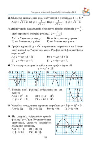 116
§ 2. КВАДРАТИЧНА ФУНКЦІЯ
ВПРАВИ
1. Âèêîðèñòîâóþ÷è ãðàô³ê ôóíêö³¿ y f (x), çîáðàæåíèé
íà ðèñóíêó 67, ïîáóäóéòå ãðàô³ê ôóíêö³¿: 1) y | f (x) |;
2) y | f (|x|) |.
2. Âèêîðèñòîâóþ÷è ãðàô³ê ôóíêö³¿ y x + 2, ïîáóäóéòå
ãðàô³ê ôóíêö³¿ y | x + 2 |.
3. Ïîáóäóéòå ãðàô³ê ôóíêö³¿:
1) y | x – 3 |; 4) y | 2x – x2
|;
2) y | x2
– 4x |; 5) y
x
=
4
2− ;
3) y | x2
+ 2x – 3 |; 6) y
x
=
4
2−
.
4. Ïîáóäóéòå ãðàô³ê ôóíêö³¿:
1) y | |x| – 3 |; 4) y | 2 | x | – x2
|;
2) y | x2
– 4 |x| |; 5) y
x
=
4
2− ;
3) y | x2
+ 2 |x| – 3 |; 6) y
x
=
4
2−
.
5. Ïîáóäóéòå ãðàô³ê ôóíêö³¿:
1) y x= 4 − ; 4) y x= 4 − ;
2) y x= 3 4− − ; 5) y x= − −3 4 ;
3) y x= 3 4− − ; 6) y x= 3 4− − .
ЗАВДАННЯ В ТЕСТОВІЙ ФОРМІ «ПЕРЕВІР СЕБЕ» № 2
1. ×îìó äîð³âíþº çíà÷åííÿ ôóíêö³¿ f (x) 2x2
– 1 ó òî÷ö³
x0
–3?
À) –19; Á) –13; Â) 11; Ã) 17.
2. Ñåðåä íàâåäåíèõ ôóíêö³é óêàæ³òü êâàäðàòè÷íó.
À) y 2x – 5; Â) y 2x2
– 5;
Á) y x= 2 5− ; Ã) y
x
=
2
2 5− .
 