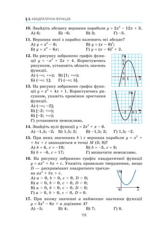 117
Завдання в тестовій формі «Перевір себе» № 2
3. Îáëàñòþ âèçíà÷åííÿ ÿêî¿ ç ôóíêö³é º ïðîì³æîê (–f; 6)?
À) y x= 6 + ; Á) y
x
=
1
6 −
; Â) y
x
=
1
6 +
; Ã) y x= 6 − .
4. ßê ïîòð³áíî ïàðàëåëüíî ïåðåíåñòè ãðàô³ê ôóíêö³¿ y
x
7
,
ùîá îòðèìàòè ãðàô³ê ôóíêö³¿ y
x
=
7
5−
?
À) Íà 5 îäèíèöü óãîðó; Â) íà 5 îäèíèöü óïðàâî;
Á) íà 5 îäèíèöü óë³âî; Ã) íà 5 îäèíèöü óíèç.
5. Ãðàô³ê ôóíêö³¿ y x ïàðàëåëüíî ïåðåíåñëè íà 2 îäè-
íèö³ âë³âî ³ íà 7 îäèíèöü óíèç. Ãðàô³ê ÿêî¿ ôóíêö³¿ áóëî
îòðèìàíî?
À) y x= + −2 7; Â) y x= − +2 7;
Á) y x= − −2 7; Ã) y x= + +2 7.
6. Íà ÿêîìó ç ðèñóíê³â çîáðàæåíî ãðàô³ê ôóíêö³¿
y –x2
+ 2?
x
y
1
1
0
–2 x
2
y
1
1
0
x
y
1
1
0
–2 x
2y
1
1
0
7. Ãðàô³ê ÿêî¿ ôóíêö³¿ çîáðàæåíî íà ðè-
ñóíêó?
À) y x2
– 1; Â) y (x – 1)2
;
Á) y x2
+ 1; Ã) y (x + 1)2
.
8. Óêàæ³òü êîîðäèíàòè âåðøèíè ïàðàáîëè y 3 (x – 4)2
– 5.
À) (4; 5); Á) (–4; 5); Â) (4; –5); Ã) (–4; –5).
9. Íà ðèñóíêó çîáðàæåíî ãðàô³ê
ôóíêö³¿ y f (x). Êîðèñòóþ÷èñü
ðèñóíêîì, óêàæ³òü ïðîì³æîê
ñïàäàííÿ ôóíêö³¿.
À) [–4; 1]; Â) [–2; 3];
Á) [–3; 3]; Ã) [–3; 1].
0
1
x
y
1
–1
x0
y
1
1–4
2–1
–3
3
3 5
À) Á) Â) Ã)
 