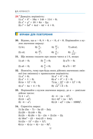 12
§ 1. НЕРІВНОСТІ
29.xx
Äîâåä³òü íåð³âí³ñòü:
1) a2
+ b2
– 16a + 14b + 114  0;
2) x2
+ y2
+ 10 l 6x – 2y;
3) c2
+ 5d2
+ 4cd – 4d + 4 l 0.
ВПРАВИ ДЛЯ ПОВТОРЕННЯ
30. Â³äîìî, ùî a  0, b  0, c  0, d  0. Ïîð³âíÿéòå ç íó-
ëåì çíà÷åííÿ âèðàçó:
1) bc; 3)
a
b
; 5)
ac
d
; 7) abcd;
2) cd; 4)
ab
c
; 6)
a
bc
; 8)
b
acd
.
31. Ùî ìîæíà ñêàçàòè ïðî çíàêè ÷èñåë a ³ b, ÿêùî:
1) ab  0; 3)
a
b
! 0; 5) a2
b  0;
2) ab  0; 4)
a
b
 0; 6) a2
b  0?
32. Ïîÿñí³òü, ÷îìó ïðè áóäü-ÿêèõ ä³éñíèõ çíà÷åííÿõ çì³í-
íî¿ (÷è çì³ííèõ) º ïðàâèëüíîþ íåð³âí³ñòü:
1) a2
l 0; 5) a2
+ b2
l 0;
2) a2
+ 1  0; 6) a2
+ b2
+ 2  0;
3) (a + 1)2
l 0; 7) (a – 2)2
+ (b + 1)2
l 0;
4) a2
– 4a + 4 l 0; 8) a2
3 0+  .
33. Ïîð³âíÿéòå ç íóëåì çíà÷åííÿ âèðàçó, äå a — äîâ³ëüíå
ä³éñíå ÷èñëî:
1) 4 + a2
; 4) –4 – (a – 4)2
;
2) (4 – a)2
; 5) (–4)8
+ (a – 8)4
;
3) –4 – a2
; 6) (4 – a)2
+ (4a – 1000)2
.
34. Ñïðîñò³òü âèðàç:
1) 2a (5a – 7) – 5a (3 – 2a);
2) (2b – 3) (4b + 9);
3) (2c – 6) (8c + 5) – (5c + 2) (5c – 2);
4) 16m2
– (3 – 4m) (3 + 4m);
5) (2x – 1)2
+ (2x + 1)2
;
6) (x – 4) (x + 4) – (x – 8)2
.
 