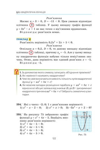 121
12. Розв’язування квадратних нерівностей
ПРИКЛАД 1
Ðîçâ’ÿæ³òü íåð³âí³ñòü 2x2
– x – 1  0.
Ðîçâ’ÿçàííÿ
Äëÿ êâàäðàòíîãî òðè÷ëåíà 2x2
– x – 1 ìàºìî: a 2  0,
D 9  0. Öèì óìîâàì â³äïîâ³äàº êë³òèíêà òàáëèö³.
Ðîçâ’ÿæåìî ð³âíÿííÿ 2x2
– x – 1 0. Îòðèìóºìî x1
1
2
= − ,
x2
1. Òîä³ ñõåìàòè÷íî ãðàô³ê ôóíêö³¿ y 2x2
– x – 1 ìîæ-
íà çîáðàçèòè òàê, ÿê ïîêàçàíî íà ðèñóíêó 73.
Ç ðèñóíêà 73 âèäíî, ùî â³äïîâ³äíà
êâàäðàòè÷íà ôóíêö³ÿ íàáóâàº äîäàòíèõ
çíà÷åíü íà êîæíîìó ç ïðîì³æê³â −∞ −( );
1
2
³ (1; +f).
Â ³ ä ï î â ³ ä ü: −∞ −( ) +∞; ( ; ).
1
2
1c
ПРИКЛАД 2
Ðîçâ’ÿæ³òü íåð³âí³ñòü –9x2
+ 6x – 1  0.
Ðîçâ’ÿçàííÿ
Ìàºìî: a –9, D 0. Öèì óìîâàì â³äïîâ³äàº êë³òèíêà
òàáëèö³. Óñòàíîâëþºìî, ùî x0
1
3
. Òîä³ ñõåìàòè÷íî
ãðàô³ê ôóíêö³¿ y –9x2
+ 6x – 1 ìîæíà
çîáðàçèòè òàê, ÿê ïîêàçàíî íà ðèñóíêó 74.
Ç ðèñóíêà 74 âèäíî, ùî ðîçâ’ÿçêàìè
íåð³âíîñò³ º âñ³ ÷èñëà, êð³ì
1
3
.
Çàóâàæèìî, ùî öþ íåð³âí³ñòü ìîæíà ðîçâ’ÿçàòè ³íøèì
ñïîñîáîì. Ïåðåïèøåìî äàíó íåð³âí³ñòü òàê: 9x2
– 6x + 1  0.
Òîä³ (3x – 1)2
 0. Âèõîäÿ÷è ç öüîãî, ìàºìî òîé ñàìèé âè-
ñíîâîê.
Â ³ ä ï î â ³ ä ü: −∞( ) ∞( ); ; .
1
3
1
3
c +
ПРИКЛАД 3
Ðîçâ’ÿæ³òü íåð³âí³ñòü 3x2
– x + 1  0.
11
2
x
Ðèñ. 73
Ðèñ. 74
1
3
x
 