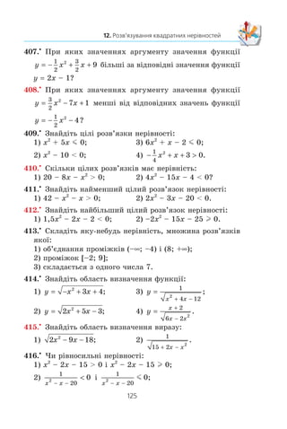 124
§ 2. КВАДРАТИЧНА ФУНКЦІЯ
7) 5x2
– 3x + 1 l 0; 10) − + − x x2 1
3
1
36
0;
8) –3x2
+ 6x – 4  0; 11) 2x2
– 2x + 0,5  0.
9)
1
3
2
2 3x x− + m 0;
401.° Çíàéä³òü ìíîæèíó ðîçâ’ÿçê³â íåð³âíîñò³:
1) x2
m 49; 3) 7x2
m 4x;
2) x2
 5; 4) 0,9x2
 –27x.
402.° Çíàéä³òü ìíîæèíó ðîçâ’ÿçê³â íåð³âíîñò³:
1) x2
 1; 3) –3x2
l –12x;
2) x2
 3; 4) –2x2
 –128.
403.x
Ðîçâ’ÿæ³òü íåð³âí³ñòü:
1) x (x + 5) – 2  4x;
2) 11 – (x + 1)2
m x;
3) (2x + 1)2
– (x + 1) (x – 7) m 5;
4) 5x (x + 4) – (2x – 3) (2x + 3)  30;
5) (3x – 7) (x + 2) – (x – 4) (x + 5)  30;
6)
2 1
4
3 4
6
8 5
8
19
24
2
x x x− − −
− + m .
404.x
Ðîçâ’ÿæ³òü íåð³âí³ñòü:
1) 2 (x2
+ 2) l x (x + 5);
2) x – (x + 4) (x + 5)  –5;
3) (6x – 1) (6x + 1) – (12x – 5) (x + 2)  7 – 3x;
4)
x x x x− − +
− 
1
4
2 3
2
3
8
2
.
405.x
Ïðè ÿêèõ çíà÷åííÿõ x:
1) òðè÷ëåí –3x2
+ 6x + 1 íàáóâàº çíà÷åíü, á³ëüøèõ çà 
4
3
;
2) òðè÷ëåí –5x2
+ 11x + 2 íàáóâàº çíà÷åíü, íå á³ëüøèõ
çà 
2
5
?
406.x
Ïðè ÿêèõ çíà÷åííÿõ x:
1) òðè÷ëåí x2
– 2x – 11 íàáóâàº çíà÷åíü, ìåíøèõ â³ä
1
4
;
2) òðè÷ëåí –3x2
+ 8x + 6 íàáóâàº çíà÷åíü, íå ìåíøèõ
â³ä 
2
3
?
 