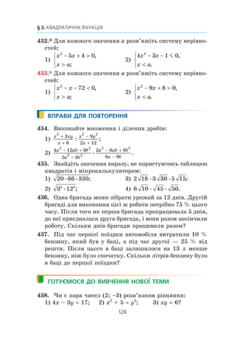 127
12. Розв’язування квадратних нерівностей
424.xx
Çíàéä³òü ìíîæèíó ðîçâ’ÿçê³â íåð³âíîñò³:
1) x2
– 8 | x | – 33  0; 2) 8x2
+ 7 | x | – 1 l 0.
425.xx
Çíàéä³òü ìíîæèíó ðîçâ’ÿçê³â íåð³âíîñò³:
1) 5x2
– 7 | x | + 2 l 0; 2) x2
+ 10 | x | – 24 m 0.
426.xx
Ðîçâ’ÿæ³òü íåð³âí³ñòü:
1) | x |˜(x2
+ 3x – 10)  0;
2) x x x( )2
2 8+ − m 0;
3) (x – 2)2
(x2
– 8x – 9)  0;
4) (x + 5)2
(x2
– 2x – 15)  0;
5)
x x
x
2
2
7 8
4
+ −
−( )
l 0;
6)
x x
x
2
2
10 11
3
0
+ −
+( )
.m
427.xx
Ðîçâ’ÿæ³òü íåð³âí³ñòü:
1) | x |˜(x2
– 5x + 6)  0; 3) (x + 3)2
(x2
– x – 6)  0;
2) x x x( )2
6 40+ −  0; 4)
3 8 3
1
2
2 0
x x
x
 
( )
.m
428.* Ðîçâ’ÿæ³òü íåð³âí³ñòü:
1) ( )x x x+ − − 4 2 152
0; 3) ( )x x x+ − − 4 2 152
0;
2) ( )x x x+ − −4 2 152
l 0; 4) ( ) .x x x+ − −4 2 15 02
m
429.* Ðîçâ’ÿæ³òü íåð³âí³ñòü:
1) ( )x x x− + − 3 14 5 2
0; 3) ( )x x x− + − 3 14 5 2
0;
2) ( )x x x− + −3 14 5 2
l 0; 4) ( ) .x x x− + −3 14 5 02
m
430.* Ïðè ÿêèõ çíà÷åííÿõ a äàíà íåð³âí³ñòü âèêîíóºòüñÿ
ïðè âñ³õ ä³éñíèõ çíà÷åííÿõ x:
1) x2
– 4x + a  0;
2) x2
+ (a – 1) x + 1 – a – a2
l 0;
3) − + − − 
1
4
2 2
5 9 8x ax a a 0;
4) (a – 1) x2
– (a + 1) x + a + 1  0?
431.* Ïðè ÿêèõ çíà÷åííÿõ a íå ìàº ðîçâ’ÿçê³â íåð³âí³ñòü:
1) –x2
+ 6x – a  0;
2) x2
– (a + 1) x + 3a – 5  0;
3) ax2
+ (a – 1) x + (a – 1)  0?
 