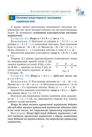 13
2. Основні властивості числових нерівностей
2. Основні властивості числових
нерівностей
Ó öüîìó ïóíêò³ ðîçãëÿíåìî âëàñòèâîñò³ ÷èñëîâèõ íå-
ð³âíîñòåé, ÿê³ ÷àñòî âèêîðèñòîâóþòü ï³ä ÷àñ ðîçâ’ÿçóâàííÿ
çàäà÷. ¯õ íàçèâàþòü îñíîâíèìè âëàñòèâîñòÿìè ÷èñëîâèõ
íåð³âíîñòåé.
Ò å î ð å ì à 2.1. ßêùî a  b ³ b  c, òî a  c.
Ä î â å ä å í í ÿ. Îñê³ëüêè çà óìîâîþ a  b ³ b  c, òî
ð³çíèö³ a – b ³ b – c º äîäàòíèìè ÷èñëàìè. Òîä³ äîäàòíîþ
áóäå ¿õ ñóìà (a – b) + (b – c). Ìàºìî: (a – b) + (b – c) a – c.
Îòæå, ð³çíèöÿ a – c º äîäàòíèì ÷èñëîì, à òîìó a  c.
Àíàëîã³÷íî äîâîäÿòü âëàñòèâ³ñòü: ÿêùî a  b ³ b  c, òî
a  c.
Òåîðåìó 2.1 ìîæíà ïðî³ëþñòðóâàòè ãåîìåòðè÷íî: ÿêùî
íà êîîðäèíàòí³é ïðÿì³é òî÷êà A (a)
ëåæèòü ïðàâ³øå çà òî÷êó B (b), à òî÷-
êà B (b) — ïðàâ³øå çà òî÷êó C (c), òî
òî÷êà A (a) ëåæèòü ïðàâ³øå çà òî÷êó
C (c) (ðèñ. 3).
Ò å î ð å ì à 2.2. ßêùî a  b ³ c — áóäü-ÿêå ÷èñëî, òî
a + c  b + c.
Ä î â å ä å í í ÿ. Ðîçãëÿíåìî ð³çíèöþ (a + c) – (b + c).
Ìàºìî: (a + c) – (b + c) a – b. Îñê³ëüêè çà óìîâîþ a  b, òî
ð³çíèöÿ a – b º äîäàòíèì ÷èñëîì. Îòæå, a + c  b + c.
Àíàëîã³÷íî äîâîäÿòü âëàñòèâ³ñòü: ÿêùî a  b ³ c — áóäü-
ÿêå ÷èñëî, òî a + c  b + c.
Îñê³ëüêè ä³þ â³äí³ìàííÿ ìîæíà çàì³íèòè ä³ºþ äîäàâàí-
íÿ (a – c a + (–c)), òî, óðàõîâóþ÷è òåîðåìó 2.2, ìîæíà
çðîáèòè òàêèé âèñíîâîê.
ßêùî äî îáîõ ÷àñòèí ïðàâèëüíî¿ íåð³âíîñò³ äîäàòè
àáî â³ä îáîõ ÷àñòèí ïðàâèëüíî¿ íåð³âíîñò³ â³äíÿòè îäíå
é òå ñàìå ÷èñëî, òî îòðèìàºìî ïðàâèëüíó íåð³âí³ñòü.
Í à ñ ë ³ ä î ê. ßêùî áóäü-ÿêèé äîäàíîê ïåðåíåñòè ç îä-
í³º¿ ÷àñòèíè ïðàâèëüíî¿ íåð³âíîñò³ â äðóãó, çàì³íèâøè
çíàê äîäàíêà íà ïðîòèëåæíèé, òî îòðèìàºìî ïðàâèëüíó
íåð³âí³ñòü.
2.
ABC
c b a
Ðèñ. 3
 