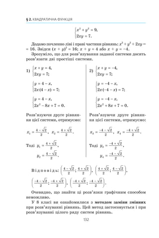 131
13. Системи рівнянь із двома змінними
Ï³äñòàâèìî â ïåðøå ð³âíÿííÿ çàì³ñòü y âèðàç x – 1:
x2
– 4x – (x – 1) + 3 0.
Îòðèìàëè ð³âíÿííÿ ç îäí³ºþ çì³ííîþ. Ñïðîñòèâøè éîãî,
ä³ñòàíåìî êâàäðàòíå ð³âíÿííÿ x2
– 5x + 4 0.
Çâ³äñè x1
1, x2
4.
Çíà÷åííÿ y, ÿê³ â³äïîâ³äàþòü çíàéäåíèì çíà÷åííÿì x,
çíàéäåìî ç ð³âíÿííÿ y x – 1:
y1
1 – 1 0, y2
4 – 1 3.
Â ³ ä ï î â ³ ä ü: (1; 0), (4; 3).
ПРИКЛАД 2
Âèçíà÷òå ê³ëüê³ñòü ðîçâ’ÿçê³â ñèñòåìè ð³âíÿíü
x y
xy
2 2
9
7
2
+ =
=
⎧
⎨
⎪
⎩⎪
,
.
Ðîçâ’ÿçàííÿ
Ãðàô³êîì ïåðøîãî ð³âíÿííÿ ñèñòåìè º êîëî ç öåíòðîì
(0; 0) ðàä³óñà 3.
Äðóãå ð³âíÿííÿ ð³âíîñèëüíå òàêîìó: y
x
3 5,
. Ãðàô³êîì
öüîãî ð³âíÿííÿ º ã³ïåðáîëà.
Çîáðàçèìî êîëî ³ ã³ïåðáîëó íà îäí³é êîîðäèíàòí³é ïëîùè-
í³ (ðèñ. 80). Áà÷èìî, ùî ãðàô³êè ïåðåòèíàþòüñÿ â ÷îòèðüîõ
òî÷êàõ. Îòæå, äàíà ñèñòåìà ìàº ÷îòèðè ðîçâ’ÿçêè.
Ðèñóíîê 80 òàêîæ äîçâîëÿº íàáëèæåíî âèçíà÷èòè
ðîçâ’ÿçêè äàíî¿ ñèñòåìè.
Íå çâåðòàþ÷èñü äî ãðàô³÷íîãî ìåòîäó, ìîæíà çíàéòè òî÷-
í³ çíà÷åííÿ ðîçâ’ÿçê³â ö³º¿ ñèñòå-
ìè.
Ãîòóþ÷èñü äî âèâ÷åííÿ ö³º¿
òåìè, âè ïîâòîðèëè ìåòîä äîäàâàí-
íÿ ðîçâ’ÿçóâàííÿ ñèñòåì ë³í³éíèõ
ð³âíÿíü. Ïîêàæåìî, ÿê öåé ìåòîä
«ïðàöþº» ïðè ðîçâ’ÿçóâàíí³ á³ëüø
ñêëàäíèõ ñèñòåì.
Ïîìíîæèìî äðóãå ð³âíÿííÿ
ñèñòåìè, ùî ðîçãëÿäàºòüñÿ, íà 2.
Îòðèìàºìî: Ðèñ. 80
x
y
1
1
0 3
 