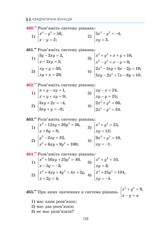 137
13. Системи рівнянь із двома змінними
456.x
Ðîçâ’ÿæ³òü ñèñòåìó ð³âíÿíü:
1)
1 1 3
2
1
x y
x y
+ =
− =
⎧
⎨
⎪
⎩⎪
,
;
2)
1 1 4
5
3 8
x y
x y
− =
+ =
⎧
⎨
⎪
⎩⎪
,
.
457.x
Ðîçâ’ÿæ³òü ñèñòåìó ð³âíÿíü:
1)
x y xy
xy x y
+ − =
+ =
⎧
⎨
⎩
1,
( ) 20;
5)
y
x
y
x
xy
xy
+ = −
− =
⎧
⎨
⎪
⎩
⎪
10
2 1
5
,
3;
2)
y
x
x
y
x y
− =
+ =
⎧
⎨
⎪
⎩⎪
21
10
,
3;
6)
x y xy
x y
2 2
6
2
+ =
− =
⎧
⎨
⎩
,
3;
3)
x
y
y
x
x xy y
+ =
+ − =
⎧
⎨
⎪
⎩⎪
6
5
4 3 182 2
,
;
7) 3 2 2 5
2 2 1
2 2
( ) ( ) ,
( ) .
x y x y
x y x y
+ + − =
− − − =
⎧
⎨
⎩
4)
1 1 5
6
1 1 1
6
x y
x y
+ =
− =
⎧
⎨
⎪
⎩
⎪
,
;
458.x
Ðîçâ’ÿæ³òü ñèñòåìó ð³âíÿíü:
1)
x
y
y
x
x y
+ =
− =
⎧
⎨
⎪
⎩⎪
2,5,
3;2 3
4)
x
y
y
x
x y
+ =
− =
⎧
⎨
⎪
⎩⎪
10
3
2 2
,
72;
2)
x y
x y
x y
x y
x y
−
+
+
−
− =
+ =
⎧
⎨
⎪
⎩⎪
2
2
15
4
4 5
,
3;
5)
4 7 15
2 5
2
( ) ( ) ,x y x y
x y
− + − =
+ =
⎧
⎨
⎩ 1;
3)
1 4
1 2
4
x y
y x
+ =
− =
⎧
⎨
⎪
⎩
⎪
,
10;
6)
( ) ,
( ) .
x y x y
x y y x
− + = +
+ + = −
⎧
⎨
⎩
2
2
2 35 2
2 3 2
459.xx
Ðîçâ’ÿæ³òü ñèñòåìó ð³âíÿíü:
1)
x y
x y
3 3
1
1
+ =
+ =
⎧
⎨
⎩
,
;
3)
x y
xy
2 2
7− =
=
⎧
⎨
⎩
,
12;
2)
x y
x xy y
3 3
2 2
28
7
− =
+ + =
⎧
⎨
⎩
,
;
4)
3 2 19
6
2 2
x y
xy
− =
= −
⎧
⎨
⎩
,
.
 