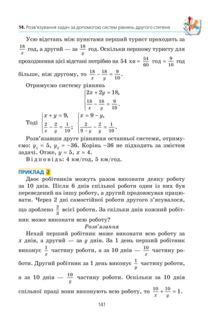 140
§ 2. КВАДРАТИЧНА ФУНКЦІЯ
ГОТУЄМОСЯ ДО ВИВЧЕННЯ НОВОЇ ТЕМИ
474. (Ç³ ñòàðîâèííîãî êèòàéñüêîãî òðàêòàòó «Äåâ’ÿòü
â³ää³ë³â ìèñòåöòâà ðàõóíêó».) 5 âîë³â ³ 2 áàðàíè êîøòó-
þòü 11 òàåëåé, à 2 âîëè ³ 8 áàðàí³â — 8 òàåëåé. Ñê³ëüêè
êîøòóþòü îêðåìî â³ë ³ áàðàí?
475. (Çàäà÷à Ëåîíàðäî Ï³çàíñüêîãî (Ô³áîíà÷÷³).) Îäèí ãî-
âîðèòü äðóãîìó: «Äàé ìåí³ 7 äèíàð³¿â, ³ ÿ áóäó â 5 ðàç³â
áàãàòøèì çà òåáå». À äðóãèé ãîâîðèòü: «Äàé ìåí³ 5 äè-
íàð³¿â, ³ ÿ áóäó â 7 ðàç³â áàãàòøèì çà òåáå». Ñê³ëüêè
ãðîøåé ó êîæíîãî?
476. ²ç ñåëà A â ñåëî B, â³äñòàíü ì³æ ÿêèìè äîð³âíþº
140 êì, âè¿õàâ ìîòîöèêë³ñò. Çà 20 õâ äî öüîãî íàçóñòð³÷
éîìó ç B â A âè¿õàâ âåëîñèïåäèñò, ÿêèé çóñòð³âñÿ ç ìî-
òîöèêë³ñòîì ÷åðåç 2 ãîä ï³ñëÿ ñâîãî âè¿çäó. Çíàéä³òü
øâèäê³ñòü êîæíîãî ç íèõ, ÿêùî ìîòîöèêë³ñò çà 2 ãîä
ïðî¿æäæàº íà 104 êì á³ëüøå, í³æ âåëîñèïåäèñò çà 4 ãîä.
14. Розв’язування задач за допомогою
систем рівнянь другого степеня
Ðîçãëÿíåìî çàäà÷³, ó ÿêèõ ñèñòåìè ð³âíÿíü äðóãîãî ñòå-
ïåíÿ âèêîðèñòîâóþòüñÿ ÿê ìàòåìàòè÷í³ ìîäåë³ ðåàëüíèõ
ñèòóàö³é.
ПРИКЛАД 1
Ç äâîõ ïóíêò³â, â³äñòàíü ì³æ ÿêèìè äîð³âíþº 18 êì,
âèðóøèëè îäíî÷àñíî íàçóñòð³÷ îäèí îäíîìó äâîº òóðèñò³â
³ çóñòð³ëèñÿ ÷åðåç 2 ãîä. Ç ÿêîþ øâèäê³ñòþ éøîâ êîæíèé
òóðèñò, ÿêùî äëÿ ïðîõîäæåííÿ âñ³º¿ â³äñòàí³ ì³æ ïóíêòàìè
îäíîìó ç íèõ ïîòð³áíî íà 54 õâ á³ëüøå, í³æ äðóãîìó?
Ðîçâ’ÿçàííÿ
Íåõàé øâèäê³ñòü ïåðøîãî òóðèñòà äîð³âíþº x êì/ãîä,
à äðóãîãî — y êì/ãîä, x  y. Äî çóñòð³÷³ ïåðøèé òóðèñò
ïðîéøîâ 2x êì, à äðóãèé — 2y êì. Ðàçîì âîíè ïðîéøëè
18 êì. Òîä³ 2x + 2y 18.
14.
 