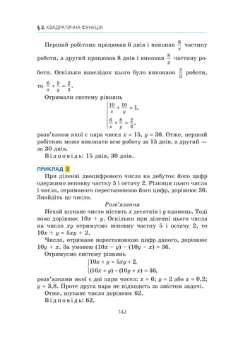 141
14. Розв’язування задач за допомогою систем рівнянь другого степеня
Óñþ â³äñòàíü ì³æ ïóíêòàìè ïåðøèé òóðèñò ïðîõîäèòü çà
18
x
ãîä, à äðóãèé — çà
18
y
ãîä. Îñê³ëüêè ïåðøîìó òóðèñòó äëÿ
ïðîõîäæåííÿ ö³º¿ â³äñòàí³ ïîòð³áíî íà 54
54
60
9
10
õâ ãîä ãîä
á³ëüøå, í³æ äðóãîìó, òî
18 18 9
10x y
− = .
Îòðèìóºìî ñèñòåìó ð³âíÿíü
2 2 18
18 18 9
10
x y
x y
+ =
− =
⎧
⎨
⎪
⎩⎪
,
.
Òîä³
x y
x y
+ =
− =
⎧
⎨
⎪
⎩⎪
9
2 2 1
10
,
;
x y
y y
= −
− =
⎧
⎨
⎪
⎩⎪ −
9
2
9
2 1
10
,
.
Ðîçâ’ÿçàâøè äðóãå ð³âíÿííÿ îñòàííüî¿ ñèñòåìè, îòðèìó-
ºìî: y1
5, y2
–36. Êîð³íü –36 íå ï³äõîäèòü çà çì³ñòîì
çàäà÷³. Îòæå, y 5, x 4.
Â ³ ä ï î â ³ ä ü: 4 êì/ãîä, 5 êì/ãîä.
ПРИКЛАД 2
Äâîº ðîá³òíèê³â ìîæóòü ðàçîì âèêîíàòè äåÿêó ðîáîòó
çà 10 äí³â. Ï³ñëÿ 6 äí³â ñï³ëüíî¿ ðîáîòè îäèí ³ç íèõ áóâ
ïåðåâåäåíèé íà ³íøó ðîáîòó, à äðóãèé ïðîäîâæóâàâ ïðàöþ-
âàòè. ×åðåç 2 äí³ ñàìîñò³éíî¿ ðîáîòè äðóãîãî ç’ÿñóâàëîñÿ,
ùî çðîáëåíî
2
3
âñ³º¿ ðîáîòè. Çà ñê³ëüêè äí³â êîæíèé ðîá³ò-
íèê ìîæå âèêîíàòè âñþ ðîáîòó?
Ðîçâ’ÿçàííÿ
Íåõàé ïåðøèé ðîá³òíèê ìîæå âèêîíàòè âñþ ðîáîòó çà
x äí³â, à äðóãèé — çà y äí³â. Çà 1 äåíü ïåðøèé ðîá³òíèê
âèêîíóº
1
x
÷àñòèíó ðîáîòè, à çà 10 äí³â —
10
x
÷àñòèíó ðî-
áîòè. Äðóãèé ðîá³òíèê çà 1 äåíü âèêîíóº
1
y
÷àñòèíó ðîáîòè,
à çà 10 äí³â —
10
y
÷àñòèíó ðîáîòè. Îñê³ëüêè çà 10 äí³â
ñï³ëüíî¿ ïðàö³ âîíè âèêîíóþòü âñþ ðîáîòó, òî
10 10
1
x y
+ = .
 