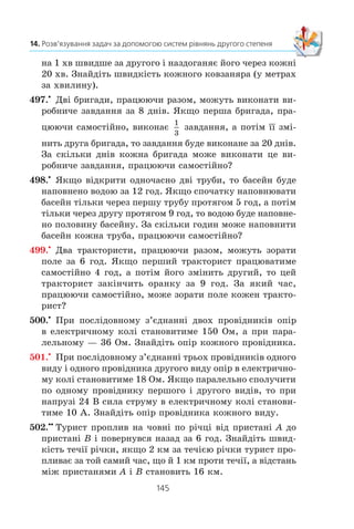 144
§ 2. КВАДРАТИЧНА ФУНКЦІЯ
490.x
Ïëîùà ïðÿìîêóòíèêà äîð³âíþº 180 ñì2
. ßêùî îäíó
éîãî ñòîðîíó çìåíøèòè íà 3 ñì, à äðóãó — íà 2 ñì, òî
éîãî ïëîùà äîð³âíþâàòèìå 120 ñì2
. Çíàéä³òü ïî÷àòêîâ³
ðîçì³ðè ïðÿìîêóòíèêà.
491.x
ßêùî äîâæèíó ïðÿìîêóòíèêà çìåíøèòè íà 3 ñì,
à øèðèíó çá³ëüøèòè íà 2 ñì, òî éîãî ïëîùà çá³ëüøèòüñÿ
íà 6 ñì2
. ßêùî äîâæèíó ïðÿìîêóòíèêà çìåíøèòè íà 5 ñì,
à øèðèíó çá³ëüøèòè íà 3 ñì, òî ïëîùà ïðÿìîêóòíèêà
íå çì³íèòüñÿ. Çíàéä³òü ñòîðîíè äàíîãî ïðÿìîêóòíèêà.
492.x
²ç ìåòàëåâîãî ëèñòà ïðÿìîêóòíî¿ ôîðìè âèãîòîâèëè
â³äêðèòó êîðîáêó. Äëÿ öüîãî â êóòàõ ëèñòà âèð³çàëè
êâàäðàòè ç³ ñòîðîíîþ 4 ñì. Çíàéä³òü äîâæèíó ³ øèðèíó
ëèñòà, ÿêùî éîãî ïåðèìåòð äîð³âíþº 60 ñì, à îá’ºì êî-
ðîáêè — 160 ñì3
.
493.x
Äâà ìîòîöèêë³ñòè âè¿õàëè îäíî÷àñíî ç ì³ñò A ³ B
íàçóñòð³÷ îäèí îäíîìó. ×åðåç ãîäèíó âîíè çóñòð³ëèñü
³, íå çóïèíÿþ÷èñü, ïðîäîâæèëè ðóõàòèñü ³ç ò³ºþ ñàìîþ
øâèäê³ñòþ. Îäèí ³ç íèõ ïðèáóâ ó ì³ñòî A íà 35 õâ ðàí³øå,
í³æ äðóãèé — ó ì³ñòî B. Çíàéä³òü øâèäê³ñòü êîæíîãî
ìîòîöèêë³ñòà, ÿêùî â³äñòàíü ì³æ ì³ñòàìè ñòàíîâèòü
140 êì.
494.x
Ç³ ñòàíö³¿ M äî ñòàíö³¿ N, â³äñòàíü ì³æ ÿêèìè äîð³â-
íþº 450 êì, âèðóøèâ øâèäêèé ïî¿çä. ×åðåç 3 ãîä ï³ñëÿ
öüîãî ç³ ñòàíö³¿ N äî ñòàíö³¿ M âèéøîâ òîâàðíèé ïî¿çä,
ÿêèé çóñòð³âñÿ ç³ øâèäêèì ÷åðåç 3 ãîä ï³ñëÿ ñâîãî âèõî-
äó. Øâèäêèé ïî¿çä äîëàº â³äñòàíü ì³æ ñòàíö³ÿìè M ³ N
íà 7 ãîä 30 õâ øâèäøå, í³æ òîâàðíèé. Çíàéä³òü øâèä-
ê³ñòü êîæíîãî ïî¿çäà.
495.x
Ç îäíîãî ì³ñòà â ³íøå, â³äñòàíü ì³æ ÿêèìè äîð³âíþº
240 êì, âè¿õàëè îäíî÷àñíî àâòîáóñ ³ àâòîìîá³ëü. Àâòîáóñ
ïðèáóâ äî ïóíêòó ïðèçíà÷åííÿ íà 1 ãîä ï³çí³øå çà àâòî-
ìîá³ëü. Çíàéä³òü øâèäê³ñòü àâòîìîá³ëÿ ³ àâòîáóñà, ÿêùî
çà 2 ãîä àâòîáóñ ïðî¿æäæàº íà 40 êì á³ëüøå, í³æ àâòî-
ìîá³ëü çà îäíó ãîäèíó.
496.x
Ïî êðóãîâ³é äîð³æö³ çàâäîâæêè 2 êì â îäíîìó íàïðÿì³
ðóõàþòüñÿ äâîº êîâçàíÿð³â. Îäèí êîâçàíÿð ïðîá³ãàº êîëî
 