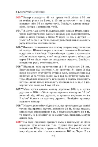 145
14. Розв’язування задач за допомогою систем рівнянь другого степеня
íà 1 õâ øâèäøå çà äðóãîãî ³ íàçäîãàíÿº éîãî ÷åðåç êîæí³
20 õâ. Çíàéä³òü øâèäê³ñòü êîæíîãî êîâçàíÿðà (ó ìåòðàõ
çà õâèëèíó).
497.x
Äâ³ áðèãàäè, ïðàöþþ÷è ðàçîì, ìîæóòü âèêîíàòè âè-
ðîáíè÷å çàâäàííÿ çà 8 äí³â. ßêùî ïåðøà áðèãàäà, ïðà-
öþþ÷è ñàìîñò³éíî, âèêîíàº
1
3
çàâäàííÿ, à ïîò³ì ¿¿ çì³-
íèòü äðóãà áðèãàäà, òî çàâäàííÿ áóäå âèêîíàíå çà 20 äí³â.
Çà ñê³ëüêè äí³â êîæíà áðèãàäà ìîæå âèêîíàòè öå âè-
ðîáíè÷å çàâäàííÿ, ïðàöþþ÷è ñàìîñò³éíî?
498.x
ßêùî â³äêðèòè îäíî÷àñíî äâ³ òðóáè, òî áàñåéí áóäå
íàïîâíåíî âîäîþ çà 12 ãîä. ßêùî ñïî÷àòêó íàïîâíþâàòè
áàñåéí ò³ëüêè ÷åðåç ïåðøó òðóáó ïðîòÿãîì 5 ãîä, à ïîò³ì
ò³ëüêè ÷åðåç äðóãó ïðîòÿãîì 9 ãîä, òî âîäîþ áóäå íàïîâíå-
íî ïîëîâèíó áàñåéíó. Çà ñê³ëüêè ãîäèí ìîæå íàïîâíèòè
áàñåéí êîæíà òðóáà, ïðàöþþ÷è ñàìîñò³éíî?
499.x
Äâà òðàêòîðèñòè, ïðàöþþ÷è ðàçîì, ìîæóòü çîðàòè
ïîëå çà 6 ãîä. ßêùî ïåðøèé òðàêòîðèñò ïðàöþâàòèìå
ñàìîñò³éíî 4 ãîä, à ïîò³ì éîãî çì³íèòü äðóãèé, òî öåé
òðàêòîðèñò çàê³í÷èòü îðàíêó çà 9 ãîä. Çà ÿêèé ÷àñ,
ïðàöþþ÷è ñàìîñò³éíî, ìîæå çîðàòè ïîëå êîæåí òðàêòî-
ðèñò?
500.x
Ïðè ïîñë³äîâíîìó ç’ºäíàíí³ äâîõ ïðîâ³äíèê³â îï³ð
â åëåêòðè÷íîìó êîë³ ñòàíîâèòèìå 150 Îì, à ïðè ïàðà-
ëåëüíîìó — 36 Îì. Çíàéä³òü îï³ð êîæíîãî ïðîâ³äíèêà.
501.x
Ïðè ïîñë³äîâíîìó ç’ºäíàíí³ òðüîõ ïðîâ³äíèê³â îäíîãî
âèäó ³ îäíîãî ïðîâ³äíèêà äðóãîãî âèäó îï³ð â åëåêòðè÷íî-
ìó êîë³ ñòàíîâèòèìå 18 Îì. ßêùî ïàðàëåëüíî ñïîëó÷èòè
ïî îäíîìó ïðîâ³äíèêó ïåðøîãî ³ äðóãîãî âèä³â, òî ïðè
íàïðóç³ 24 Â ñèëà ñòðóìó â åëåêòðè÷íîìó êîë³ ñòàíîâè-
òèìå 10 À. Çíàéä³òü îï³ð ïðîâ³äíèêà êîæíîãî âèäó.
502.xx
Òóðèñò ïðîïëèâ íà ÷îâí³ ïî ð³÷ö³ â³ä ïðèñòàí³ A äî
ïðèñòàí³ B ³ ïîâåðíóâñÿ íàçàä çà 6 ãîä. Çíàéä³òü øâèä-
ê³ñòü òå÷³¿ ð³÷êè, ÿêùî 2 êì çà òå÷³ºþ ð³÷êè òóðèñò ïðî-
ïëèâàº çà òîé ñàìèé ÷àñ, ùî é 1 êì ïðîòè òå÷³¿, à â³äñòàíü
ì³æ ïðèñòàíÿìè A ³ B ñòàíîâèòü 16 êì.
 