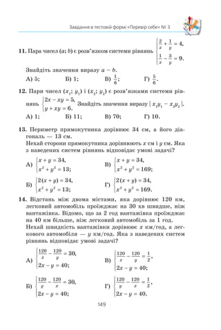 148
§ 2. КВАДРАТИЧНА ФУНКЦІЯ
2. ßêà ìíîæèíà ðîçâ’ÿçê³â íåð³âíîñò³ x2
+ 8x – 9 l 0?
À) (–f; –9) c (1; +f); Â) (–f; –1) c (9; +f);
Á) (–f; –9] c [1; +f); Ã) (–f; –1] c [9; +f).
3. Ñê³ëüêè ö³ëèõ ðîçâ’ÿçê³â ìàº íåð³âí³ñòü 3x2
+ 5x – 8  0?
À) 3; Á) 4; Â) 5; Ã) 6.
4. ßêà ç äàíèõ íåð³âíîñòåé âèêîíóºòüñÿ ïðè âñ³õ ä³éñíèõ
çíà÷åííÿõ çì³ííî¿?
À) x2
– 14x + 49  0; Â) x2
– 3x + 4  0;
Á) –3x2
+ x + 2 m 0; Ã) –x2
+ 7x – 10  0.
5. ßêà îáëàñòü âèçíà÷åííÿ ôóíêö³¿ f x
x x
( ) ?=
−
5
8 4
2
À) (–f; 0] c [2; +f); Â) [0; 2];
Á) (–f; 0) c (2; +f); Ã) (0; 2).
6. Óêàæ³òü íåð³âí³ñòü, ÿêà íå ìàº ðîçâ’ÿçê³â.
À) x2
– 6x + 10  0; Â) –3x2
+ 8x + 3  0;
Á) –5x2
+ 3x + 2  0; Ã) –x2
– 10x  0.
7. Ïàðè ÷èñåë (x1
; y1
) ³ (x2
; y2
) º ðîçâ’ÿçêàìè ñèñòåìè ð³âíÿíü
y x
xy y
− =
− =
⎧
⎨
⎩
2
10
,
.
×îìó äîð³âíþº çíà÷åííÿ âèðàçó x1
y1
+ x2
y2
?
À) 23; Á) 7; Â) 35; Ã) –26.
8. ßê³ ô³ãóðè º ãðàô³êàìè ð³âíÿíü ñèñòåìè
x y
xy
2 2
5
3
+ =
= −
⎧
⎨
⎩
,
?
À) Ïðÿìà ³ ïàðàáîëà; Â) êîëî ³ ã³ïåðáîëà;
Á) êîëî ³ ïàðàáîëà; Ã) ïàðàáîëà ³ ã³ïåðáîëà.
9. Ñê³ëüêè ðîçâ’ÿçê³â ìàº ñèñòåìà ð³âíÿíü
x y
x y
2
4
1
− =
+ =
⎧
⎨
⎩
,
?
À) Æîäíîãî ðîçâ’ÿçêó; Â) äâà ðîçâ’ÿçêè;
Á) îäèí ðîçâ’ÿçîê; Ã) ÷îòèðè ðîçâ’ÿçêè.
10. ßêîãî íàéá³ëüøîãî çíà÷åííÿ íàáóâàº âèðàç x + y, ÿêùî
ïàðà ÷èñåë (x; y) º ðîçâ’ÿçêîì ñèñòåìè ð³âíÿíü
x y
x xy y
− =
+ − = −
⎧
⎨
⎩
5
2 72 2
,
?
À) 1; Á) 6; Â) 0; Ã) –5.
 