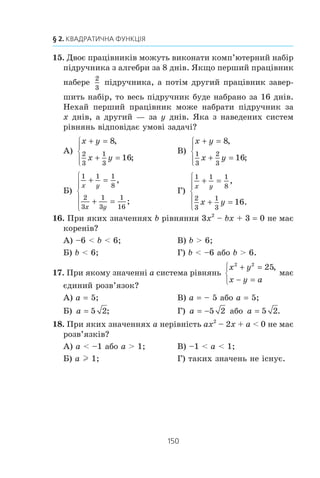149
Завдання в тестовій формі «Перевір себе» № 3
11. Ïàðà ÷èñåë (a; b) º ðîçâ’ÿçêîì ñèñòåìè ð³âíÿíü
2 1
1 3
4
9
x y
x y
+ =
− =
⎧
⎨
⎪
⎩
⎪
,
.
Çíàéä³òü çíà÷åííÿ âèðàçó a – b.
À) 5; Á) 1; Â)
1
6
; Ã)
5
6
.
12. Ïàðè ÷èñåë (x1
; y1
) ³ (x2
; y2
) º ðîçâ’ÿçêàìè ñèñòåìè ð³â-
íÿíü
2 5
6
x xy
y xy
− =
+ =
⎧
⎨
⎩
,
.
Çíàéä³òü çíà÷åííÿ âèðàçó | x1
y1
– x2
y2
|.
À) 1; Á) 11; Â) 70; Ã) 10.
13. Ïåðèìåòð ïðÿìîêóòíèêà äîð³âíþº 34 ñì, à éîãî ä³à-
ãîíàëü — 13 ñì.
Íåõàé ñòîðîíè ïðÿìîêóòíèêà äîð³âíþþòü x ñì ³ y ñì. ßêà
ç íàâåäåíèõ ñèñòåì ð³âíÿíü â³äïîâ³äàº óìîâ³ çàäà÷³?
À)
x y
x y
+ =
+ =
⎧
⎨
⎩
34
2 2
,
13;
Â)
x y
x y
+ =
+ =
⎧
⎨
⎩
34
2 2
,
169;
Á)
2 34
2 2
( ) ,x y
x y
+ =
+ =
⎧
⎨
⎩ 13;
Ã)
2 34
1692 2
( ) ,
.
x y
x y
+ =
+ =
⎧
⎨
⎩
14. Â³äñòàíü ì³æ äâîìà ì³ñòàìè, ÿêà äîð³âíþº 120 êì,
ëåãêîâèé àâòîìîá³ëü ïðî¿æäæàº íà 30 õâ øâèäøå, í³æ
âàíòàæ³âêà. Â³äîìî, ùî çà 2 ãîä âàíòàæ³âêà ïðî¿æäæàº
íà 40 êì á³ëüøå, í³æ ëåãêîâèé àâòîìîá³ëü çà 1 ãîä.
Íåõàé øâèäê³ñòü âàíòàæ³âêè äîð³âíþº x êì/ãîä, à ëåã-
êîâîãî àâòîìîá³ëÿ — y êì/ãîä. ßêà ç íàâåäåíèõ ñèñòåì
ð³âíÿíü â³äïîâ³äàº óìîâ³ çàäà÷³?
À)
120 120
30
2
x y
x y
− =
− =
⎧
⎨
⎪
⎩⎪
,
40;
Â)
120 120 1
2
2
x y
x y
− =
− =
⎧
⎨
⎪
⎩⎪
,
40;
Á)
120 120
30
2
y x
x y
− =
− =
⎧
⎨
⎪
⎩⎪
,
40;
Ã)
120 120 1
2
2 40
y x
x y
− =
− =
⎧
⎨
⎪
⎩⎪
,
.
 