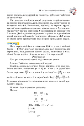 154
§ 3. ЕЛЕМЕНТИ ПРИКЛАДНОЇ МАТЕМАТИКИ
¹ Ïðèêëàäíà çàäà÷à
Ìàòåìàòè÷íà
ìîäåëü
2 Ó ìàãàçèí³ º 3 âèäè ÷àøîê ³ 2 âèäè
òàð³ëîê. Ñê³ëüêè ³ñíóº âàð³àíò³â
ñêëàñòè íàá³ð ç îäí³º¿ ÷àøêè é îäí³º¿
òàð³ëêè?
×îìó äîð³âíþº äî-
ÁÓÒÎÊ v
3 Íà ñòîÿíö³ áóëî ê³ëüêà ìàøèí. Êîëè
5 ìàøèí ïî¿õàëî, çàëèøèëîñÿ 2 ìà-
øèíè. Ñê³ëüêè ìàøèí áóëî íà ñòîÿíö³
ñïî÷àòêó?
Çíàéä³òü êîð³íü ð³â-
íÿííÿ
x – 5 = 2
4 ²ç 156 æîâòèõ, 234 á³ëèõ ³ 390 ÷åð-
âîíèõ òðîÿíä ñêëàëè áóêåòè. ßêó
íàéá³ëüøó ê³ëüê³ñòü áóêåò³â ìîæíà
ñêëàñòè, ùîá ó âñ³õ áóêåòàõ òðîÿíä
êîæíîãî êîëüîðó áóëî ïîð³âíó ³ âñ³
òðîÿíäè áóëî âèêîðèñòàíî?
Çíàéä³òü ÍÑÄ (156;
234; 390)
5 Àâòîìîá³ëü âèòðà÷àº 7,8 ë áåíçèíó
íà 100 êì øëÿõó. ×è âèñòà÷èòü 40 ë
áåíçèíó, ùîá äî¿õàòè â³ä Êèºâà äî Îäå-
ñè, ÿêùî â³äñòàíü ì³æ öèìè ì³ñòàìè
490 êì?
Ïîð³âíÿéòå çíà÷åí-
íÿ âèðàçó 7 8 490
100
ç ÷èñëîì 40
Ìåòà ðîçâ’ÿçóâàííÿ áóäü-ÿêî¿ çàäà÷³ — îòðèìàòè ïðà-
âèëüíó â³äïîâ³äü. Òîìó ñêëàäàííÿ ìàòåìàòè÷íî¿ ìîäåë³ —
öå ò³ëüêè ïåðøèé åòàï ðîçâ’ÿçóâàííÿ ïðèêëàäíî¿ çàäà÷³.
Íàñïðàâä³ ðîçâ’ÿçóâàííÿ ïðèêëàäíî¿ çàäà÷³ ñêëàäàºòüñÿ
ç òðüîõ åòàï³â:
1) ïîáóäîâà ìàòåìàòè÷íî¿ ìîäåë³;
2) ðîçâ’ÿçàííÿ ìàòåìàòè÷íî¿ çàäà÷³;
3) ðåçóëüòàò, îòðèìàíèé íà äðóãîìó åòàï³, àíàë³çóºòüñÿ
âèõîäÿ÷è ç³ çì³ñòó ïðèêëàäíî¿ çàäà÷³.
Ïåðøèé åòàï ³ëþñòðóþòü íàâåäåí³ âèùå ïðèêëàäè.
Çàçíà÷èìî, ùî óñï³øíà ðåàë³çàö³ÿ öüîãî êðîêó ïîòðåáóº
íàÿâíîñò³ ïåâíèõ çíàíü ³ç ãàëóç³, äî ÿêî¿ íàëåæèòü äàíà
ïðèêëàäíà çàäà÷à.
Ðåàë³çàö³ÿ äðóãîãî åòàïó ïîâ’ÿçàíà ëèøå ç ìàòåìàòè÷-
íîþ ä³ÿëüí³ñòþ: çíàõîäæåííÿ çíà÷åíü âèðàç³â, ðîçâ’ÿçó-
 