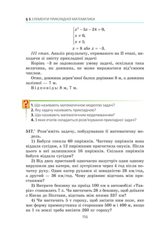 155
15. Математичне моделювання
âàííÿ ð³âíÿíü, íåð³âíîñòåé òà ¿õ ñèñòåì, ïîáóäîâà ãðàô³÷íèõ
îá’ºêò³â òîùî.
Íà òðåòüîìó åòàï³ îòðèìàíèé ðåçóëüòàò ïîòð³áíî çàïèñà-
òè ìîâîþ ïðèêëàäíî¿ çàäà÷³. Ïîÿñíèìî öå, çâåðíóâøèñü äî
íàâåäåíî¿ òàáëèö³. Íàïðèêëàä, â³äïîâ³ä³ äî ïåðøî¿, äðóãî¿,
òðåòüî¿ çàäà÷ òðåáà çàïèñàòè òàê: ìîæíà êóïèòè 7 êã êàðòîï-
ë³; ïîêóïêó ìîæíà çä³éñíèòè 6 ñïîñîáàìè; íà ñòîÿíö³ áóëî
7 ìàøèí. Äàë³ â³äïîâ³äü ñë³ä ïðîàíàë³çóâàòè íà â³äïîâ³äí³ñòü
óìîâ³ ïðèêëàäíî¿ çàäà÷³. Íàïðèêëàä, â³äïîâ³äü «1,5 ó÷íÿ»
íå ìîæå áóòè ïðèéíÿòíîþ äëÿ æîäíî¿ ïðèêëàäíî¿ çàäà÷³.
ПРИКЛАД
Ìàñà äåðåâ’ÿíî¿ áàëêè ñòàíîâèòü 120 êã, à ìàñà çàë³çíî¿
áàëêè — 140 êã, ïðè÷îìó çàë³çíà áàëêà íà 1 ì êîðîòøà â³ä
äåðåâ’ÿíî¿. ßêà äîâæèíà êîæíî¿ áàëêè, ÿêùî ìàñà 1 ì çà-
ë³çíî¿ áàëêè íà 5 êã á³ëüøà çà ìàñó 1 ì äåðåâ’ÿíî¿?
Ðîçâ’ÿçàííÿ
Ïðè ðîçâ’ÿçóâàíí³ çàäà÷³ âèä³ëèìî òðè åòàïè.
² åòàï. Ïîáóäîâà ìàòåìàòè÷íî¿ ìîäåë³
Íåõàé äîâæèíà äåðåâ’ÿíî¿ áàëêè äîð³âíþº x ì, òîä³ äîâ-
æèíà çàë³çíî¿ ñòàíîâèòü (x – 1) ì. Ìàñà 1 ì äåðåâ’ÿíî¿
áàëêè äîð³âíþº
120
x
êã, à ìàñà 1 ì çàë³çíî¿ —
140
1x 
êã, ùî
íà 5 êã á³ëüøå çà ìàñó 1 ì äåðåâ’ÿíî¿. Òîä³
140
1
120
5
x x−
− = .
Îòðèìàíå ð³âíÿííÿ ³ º ìàòåìàòè÷íîþ ìîäåëëþ äàíî¿ ïðè-
êëàäíî¿ çàäà÷³.
²² åòàï. Ðîçâ’ÿçóâàííÿ ð³âíÿííÿ
Ìàºìî:
140
1
120
x x−
− = 5;
28
1
24
1
x x−
− = ;
28 24 1
0
1
2
x x x x
x
x
− − = −
≠
≠
⎧
⎨
⎪
⎩
⎪
( ) ,
,
;
 
