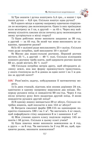 156
§ 3. ЕЛЕМЕНТИ ПРИКЛАДНОЇ МАТЕМАТИКИ
x x
x
x
2
5 24 0
0
1
− − =
≠
≠
⎧
⎨
⎪
⎩
⎪
,
,
;
x 8 àáî x –3.
²²² åòàï. Àíàë³ç ðåçóëüòàòó, îòðèìàíîãî íà ²² åòàï³, âè-
õîäÿ÷è ç³ çì³ñòó ïðèêëàäíî¿ çàäà÷³
Êîð³íü –3 íå çàäîâîëüíÿº óìîâó çàäà÷³, îñê³ëüêè òàêà
âåëè÷èíà, ÿê äîâæèíà, íå ìîæå âèðàæàòèñÿ â³ä’ºìíèì
÷èñëîì.
Îòæå, äîâæèíà äåðåâ’ÿíî¿ áàëêè äîð³âíþº 8 ì, à äîâæèíà
çàë³çíî¿ — 7 ì.
Â ³ ä ï î â ³ ä ü: 8 ì, 7 ì.
1. Що називають математичною моделлю задачі?
2. Яку задачу називають прикладною?
3. Що називають математичним моделюванням?
4. З яких етапів складається розв’язування прикладної задачі?
517.° Ðîçâ’ÿæ³òü çàäà÷ó, ïîáóäóâàâøè ¿¿ ìàòåìàòè÷íó ìî-
äåëü.
1) Áàáóñÿ ñïåêëà 60 ïèð³æê³â. ×àñòèíó ïèð³æê³â âîíà
â³ääàëà ñóñ³äàì, à 12 ïèð³æêàìè ïðèãîñòèëà îíóê³â. Ï³ñëÿ
öüîãî â íå¿ çàëèøèëîñÿ 16 ïèð³æê³â. Ñê³ëüêè ïèð³æê³â
áàáóñÿ â³ääàëà ñóñ³äàì?
2) Â³ä äâîõ ïðèñòàíåé îäíî÷àñíî íàçóñòð³÷ îäèí îäíîìó
âèðóøèëè äâà êàòåðè, ÿê³ çóñòð³ëèñÿ ÷åðåç 4 ãîä ï³ñëÿ ïî-
÷àòêó ðóõó. Îäèí êàòåð ðóõàâñÿ ç³ øâèäê³ñòþ 28 êì/ãîä,
à äðóãèé — 36 êì/ãîä. ×îìó äîð³âíþº â³äñòàíü ì³æ ïðè-
ñòàíÿìè?
3) Âèòðàòè áåíçèíó íà ïðî¿çä 100 êì â àâòîìîá³ë³ «Òàâ-
ð³ÿ» ñòàíîâëÿòü 7 ë. ×è âèñòà÷èòü 28 ë áåíçèíó, ùîá äî¿õàòè
ç Êèºâà äî Ïîëòàâè, â³äñòàíü ì³æ ÿêèìè 337 êì?
4) ×è âèñòà÷èòü 5 ò ãîðîõó, ùîá çàñ³ÿòè íèì ïîëå, ÿêå
ìàº ôîðìó ïðÿìîêóòíèêà ç³ ñòîðîíàìè 500 ì ³ 400 ì, ÿêùî
íà 1 ãà çåìë³ òðåáà âèñ³ÿòè 260 êã ãîðîõó?
 