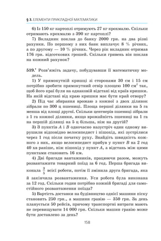 157
15. Математичне моделювання
5) Òðè çîøèòè ³ ðó÷êà êîøòóþòü 5,4 ãðí., à çîøèò ³ òðè
òàêèõ ðó÷êè — 6,6 ãðí. Ñê³ëüêè êîøòóº îäíà ðó÷êà?
6) Ç îäíîãî ì³ñöÿ â îäíîìó íàïðÿìêó îäíî÷àñíî ñòàðòóâà-
ëè ïî âåëîòðåêó äâà âåëîñèïåäèñòè. Îäèí ³ç íèõ ïðî¿æäæàº
êîëî âåëîòðåêó çà 1 õâ, à äðóãèé — çà 45 ñ. ×åðåç ÿêó íàé-
ìåíøó ê³ëüê³ñòü õâèëèí ï³ñëÿ ïî÷àòêó ðóõó âåëîñèïåäèñòè
çíîâó çóñòð³íóòüñÿ â ì³ñö³ ñòàðòó?
7) Îäèí ðîá³òíèê ìîæå âèêîíàòè çàâäàííÿ çà 30 ãîä,
à äðóãèé — çà 45 ãîä. Çà ÿêèé ÷àñ âîíè âèêîíàþòü öå çà-
âäàííÿ, ïðàöþþ÷è ðàçîì?
8) ²ç 45 ò çàë³çíî¿ ðóäè âèïëàâëÿþòü 25 ò çàë³çà. Ñê³ëüêè
òîíí ðóäè ïîòð³áíî, ùîá âèïëàâèòè 10 ò çàë³çà?
9) Ìàºìî äâà âîäíî-ñîëüîâ³ ðîç÷èíè. Ïåðøèé ðîç÷èí
ì³ñòèòü 25 %, à äðóãèé — 40 % ñîë³. Ñê³ëüêè ê³ëîãðàì³â
êîæíîãî ðîç÷èíó òðåáà âçÿòè, ùîá îäåðæàòè ðîç÷èí ìàñîþ
60 êã, ÿêèé ì³ñòèòü 35 % ñîë³?
10) Ñê³ëüêè ïîòð³áíî ìåòð³â äðîòó, ùîá îáãîðîäèòè ä³-
ëÿíêó çåìë³, ÿêà ìàº ôîðìó ïðÿìîêóòíîãî òðèêóòíèêà,
ó ÿêîãî ã³ïîòåíóçà íà 8 ì äîâøà çà îäèí êàòåò ³ íà 1 ì äîâ-
øà çà äðóãèé êàòåò?
518.° Ðîçâ’ÿæ³òü çàäà÷ó, ïîáóäóâàâøè ¿¿ ìàòåìàòè÷íó ìî-
äåëü.
1) ²ç äâîõ ñòàíö³é, â³äñòàíü ì³æ ÿêèìè äîð³âíþº 24 êì,
îäíî÷àñíî â îäíîìó íàïðÿìêó âèðóøèëè äâà ïî¿çäè. Ïî-
ïåðåäó ðóõàâñÿ ïî¿çä ç³ øâèäê³ñòþ 60 êì/ãîä. ×åðåç 4 ãîä
ï³ñëÿ ïî÷àòêó ðóõó éîãî íàçäîãíàâ äðóãèé ïî¿çä. Ç ÿêîþ
øâèäê³ñòþ ðóõàâñÿ äðóãèé ïî¿çä?
2) Â îäíîìó ÿùèêó âì³ùàºòüñÿ 20 êã ÿáëóê. Ñê³ëüêè ïî-
òð³áíî ÿùèê³â, ùîá ïîêëàñòè â íèõ 154 êã ÿáëóê?
3) Âèòðàòè åìàëåâî¿ ôàðáè ÏÔ-115 íà îäíîøàðîâå ïî-
êðèòòÿ ñòàíîâëÿòü 180 ã íà 1 ì2
. ×è âèñòà÷èòü 4 êã åìàë³,
ùîá ïîôàðáóâàòè ñò³íó çàâäîâæêè 6 ì ³ çàââèøêè 4 ì?
4) Ì³æ ó÷íÿìè îäíîãî êëàñó ïîä³ëèëè ïîð³âíó 145 çî-
øèò³â ³ 58 ðó÷îê. Ñê³ëüêè â öüîìó êëàñ³ ó÷í³â?
5) Îäíà øâà÷êà ìîæå âèêîíàòè çàìîâëåííÿ çà 4 ãîä,
à äðóãà — çà 6 ãîä. ×è âèñòà÷èòü ¿ì 2 ãîä 30 õâ, ùîá, ïðà-
öþþ÷è ðàçîì, âèêîíàòè çàìîâëåííÿ?
 