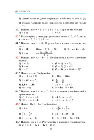 16
§ 1. НЕРІВНОСТІ
5) îáèäâ³ ÷àñòèíè äàíî¿ íåð³âíîñò³ ïîä³ëèìî íà ÷èñëî
2
7
;
6) îáèäâ³ ÷àñòèíè äàíî¿ íåð³âíîñò³ ïîä³ëèìî íà ÷èñëî
–4.
39.x
Â³äîìî, ùî b  a, c  a ³ d  b. Ïîð³âíÿéòå ÷èñëà:
1) a ³ d; 2) b ³ c.
40.x
Ðîçòàøóéòå ó ïîðÿäêó çðîñòàííÿ ÷èñëà a, b, c ³ 0, ÿêùî
a  b, c  b, 0  b ³ 0  c.
41.x
Â³äîìî, ùî a  4. Ïîð³âíÿéòå ç íóëåì çíà÷åííÿ âè-
ðàçó:
1) a – 3; 3) (a – 3) (a – 2); 5) (1 – a)2
(4 – a).
2) 2 – a; 4)
( ) ( )
;
a a
a
 

4 2
3
42.x
Â³äîìî, ùî –2  b  1. Ïîð³âíÿéòå ç íóëåì çíà÷åííÿ
âèðàçó:
1) b + 2; 4) (b – 1) (b – 3);
2) 1 – b; 5) (b + 2) (b – 4)2
;
3) b – 2; 6) (b – 3) (b + 3) (b – 2)2
.
43.x
Äàíî: a  b. Ïîð³âíÿéòå:
1) a + 9 ³ b + 9; 5) –40b ³ –40a;
2) b – 6 ³ a – 6; 6)
a
20
³
b
20
;
3) 1,8a ³ 1,8b; 7) 2a – 3 ³ 2b – 3;
4) –a ³ –b; 8) 5 – 8a ³ 5 – 8b.
44.x
Â³äîìî, ùî 1 m m  2. ßê³ ç íàâåäåíèõ íåð³âíîñòåé º
ïðàâèëüíèìè:
1) –1 m –m  –2; 3) –1 l –m  –2;
2) –2  –m m –1; 4) –2  –m l –1?
45.x
Äàíî: –3a  –3b. Ïîð³âíÿéòå:
1) a ³ b; 4) 
5
9
b ³ 
5
9
a;
2)
2
7
a ³
2
7
b; 5) 3a + 2 ³ 3b + 2;
3) b – 4 ³ a – 4; 6) –5a + 10 ³ –5b + 10.
46.x
Â³äîìî, ùî a  b. Ðîçòàøóéòå ó ïîðÿäêó ñïàäàííÿ ÷èñ-
ëà a + 7, b – 3, a + 4, b – 2, b.
 