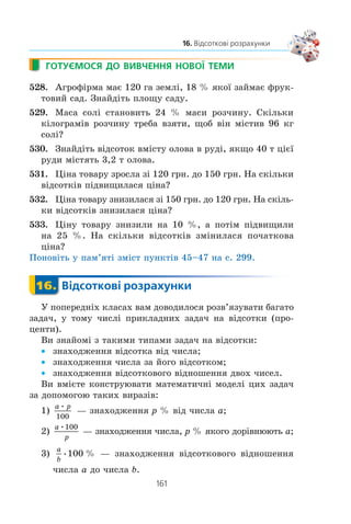 160
§ 3. ЕЛЕМЕНТИ ПРИКЛАДНОЇ МАТЕМАТИКИ
20 ì. Ïðè ÿêîìó ðàä³óñ³ ï³âêîëà ïëîùà ïåðåð³çó òóíåëþ
áóäå íàéá³ëüøîþ? (×èñëî S îêðóãë³òü äî îäèíèöü.)
523.* Ðîçâ’ÿæ³òü çàäà÷ó, ïîáóäóâàâøè ¿¿ ìàòåìàòè÷íó ìîäåëü.
1) Ç ïóíêò³â A ³ B íàçóñòð³÷ îäèí îäíîìó îäíî÷àñíî âè-
ðóøèëè äâà òóðèñòè. Ïðè çóñòð³÷³ ç’ÿñóâàëîñÿ, ùî òóðèñò,
ÿêèé âèéøîâ ç ïóíêòó A, ïðîéøîâ íà 6 êì á³ëüøå, í³æ
äðóãèé. Ïðîäîâæèâøè ðóõ ç òàêèìè ñàìèìè øâèäêîñòÿ-
ìè, ïåðøèé òóðèñò ïðèéøîâ ó ïóíêò B ÷åðåç 2 ãîä ï³ñëÿ
çóñòð³÷³, à äðóãèé òóðèñò — ó ïóíêò A ÷åðåç 4,5 ãîä. ßêà
â³äñòàíü ì³æ ïóíêòàìè A ³ B?
2) (Çàäà÷à Ë. Åéëåðà.) Îäèí êóïåöü ïðèäáàâ êîíåé
³ áèê³â íà ñóìó 1770 òàëåð³â. Çà êîæíîãî êîíÿ â³í çàïëàòèâ
ïî 31 òàëåðó, à çà êîæíîãî áèêà — ïî 21 òàëåðó. Ñê³ëüêè
êîíåé ³ ñê³ëüêè áèê³â áóëî êóïëåíî?
524.* Ðîçâ’ÿæ³òü çàäà÷ó, ïîáóäóâàâøè ¿¿ ìàòåìàòè÷íó ìî-
äåëü.
Êóïèëè 40 ïòàõ³â çà 40 ìîíåò. Çà êîæíèõ òðüîõ ãîðîáö³â
çàïëàòèëè 1 ìîíåòó, çà êîæíèõ äâîõ ãîðëèöü — 1 ìîíåòó,
à çà êîæíîãî ãîëóáà — 2 ìîíåòè. Ñê³ëüêè êóïèëè ïòàõ³â
êîæíîãî âèäó?
ВПРАВИ ДЛЯ ПОВТОРЕННЯ
525. Äîâåä³òü, ùî ïðè âñ³õ äîïóñòèìèõ çíà÷åííÿõ çì³ííèõ
çíà÷åííÿ âèðàçó íå çàëåæèòü â³ä çíà÷åííÿ çì³ííî¿ (çì³í-
íèõ):
1)
1 1
8
16
4
4
a a a
a+( ) − −( )− −
;
2)
a
b a
ac
b c
b c
bc ac
a b
ab a
b
ac− −
+
−
+
−
− − +( ).2
526. Ðîçâ’ÿæ³òü íåð³âí³ñòü:
1) (3x – 2)2
– (3x – 1) (2x + 3)  3x (x – 7);
2) –3x2
– 10x + 48 m 0.
527. Ðîçòàøóéòå â ïîðÿäêó çðîñòàííÿ ÷èñëà 32, 30,
4 3,
1
2
54, 5 2.
 