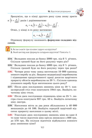 162
§ 3. ЕЛЕМЕНТИ ПРИКЛАДНОЇ МАТЕМАТИКИ
Ðîçãëÿíåìî ïðèêëàäíó çàäà÷ó, ÿêó ÷àñòî äîâîäèòüñÿ
ðîçâ’ÿçóâàòè áàíê³âñüêèì ïðàö³âíèêàì, à òàêîæ òèì, õòî
çáåð³ãàº ãðîø³ â áàíêó ï³ä â³äñîòêè.
Çàäà÷à. Íåõàé âêëàäíèê ïîêëàâ ó áàíê 100 000 ãðí. ï³ä
10 % ð³÷íèõ. ßêà ñóìà áóäå íà éîãî ðàõóíêó ÷åðåç 7 ðîê³â
çà óìîâè, ùî âêëàäíèê ïðîòÿãîì öüîãî òåðì³íó íå çí³ìàº
ãðîø³ ç ðàõóíêó?
Ð î ç â ’ ÿ ç à í í ÿ. Íåõàé a0
— ïî÷àòêîâèé êàï³òàë âêëàä-
íèêà, òîáòî
a0
100 000 ãðí.
Ïîçíà÷èìî ÷åðåç a1
, a2
, ..., a7
ê³ëüê³ñòü ãðîøåé íà ðàõóí-
êó â³äïîâ³äíî â ê³íö³ ïåðøîãî, äðóãîãî, ..., ñüîìîãî ðîê³â.
Ó ê³íö³ ïåðøîãî ðîêó ïî÷àòêîâèé êàï³òàë a0
çð³ñ íà 10 %.
Îòæå, ÷èñëî a1
ñòàíîâèòü 110 % â³ä ïî÷àòêîâîãî êàï³òàëó
a0
. Òîä³
a1
= a0
v  v   ÃÐÍ 