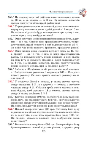 163
16. Відсоткові розрахунки
Çðîçóì³ëî, ùî â ê³íö³ äðóãîãî ðîêó ñóìà çíîâó çðîñòå
â 1
100
+( )p
ðàç³â ³ äîð³âíþâàòèìå
a a a
p p
2 1 0
2
1 1
100 100
= +( )= +( ) .
Îòæå, ó ê³íö³ n-ãî ðîêó ìàòèìåìî:
a an
n
p
= +( )0 1
100
Îòðèìàíó ôîðìóëó íàçèâàþòü ôîðìóëîþ ñêëàäíèõ â³ä-
ñîòê³â.
1. Які ви знаєте три основні задачі на відсотки?
2. Який вигляд має формула складних відсотків? Поясніть її.
534.° Âêëàäíèê ïîêëàâ äî áàíêó 2000 ãðí. ï³ä 6 % ð³÷íèõ.
Ñê³ëüêè ãðîøåé áóäå íà éîãî ðàõóíêó ÷åðåç ð³ê?
535.° Âêëàäíèê ïîêëàâ äî áàíêó 5000 ãðí. ï³ä 8 % ð³÷íèõ.
Ñê³ëüêè ãðîøåé áóäå íà éîãî ðàõóíêó ÷åðåç òðè ðîêè?
536.° ×îòèðè ðîêè òîìó çàâîä âèãîòîâëÿâ 10 000 îäèíèöü
ïåâíîãî âèðîáó çà ð³ê. Çàâäÿêè ìîäåðí³çàö³¿ âèðîáíèöòâà
³ ï³äâèùåííþ ïðîäóêòèâíîñò³ ïðàö³ äîñÿãëè ùîð³÷íîãî
ïðèðîñòó îáñÿã³â âèðîáíèöòâà íà 20 %. Ñê³ëüêè îäèíèöü
óêàçàíîãî âèðîáó áóäå âèãîòîâëåíî öüîãî ðîêó?
537.° Ï³ñëÿ äâîõ ïîñë³äîâíèõ çíèæåíü ö³íè íà 10 % êàí-
öåëÿðñüêèé ñò³ë ñòàâ êîøòóâàòè 1944 ãðí. Çíàéä³òü ïî-
÷àòêîâó ö³íó ñòîëà.
538.° Ï³ñëÿ äâîõ ïîñë³äîâíèõ ï³äâèùåíü ö³íè íà 25 % ëþ-
ñòðà ñòàëà êîøòóâàòè 937 ãðí. 50 ê. Çíàéä³òü ïî÷àòêîâó
ö³íó ëþñòðè.
539.° Íàñåëåííÿ ì³ñòà çà äâà ðîêè çá³ëüøèëîñÿ ³ç 40 000
ìåøêàíö³â äî 44 100. Çíàéä³òü ñåðåäí³é ùîð³÷íèé â³ä-
ñîòîê ïðèðîñòó íàñåëåííÿ â öüîìó ì³ñò³.
540.° Óíàñë³äîê äâîõ ïîñë³äîâíèõ çíèæåíü ö³íè íà îäíå é
òå ñàìå ÷èñëî â³äñîòê³â ö³íà êð³ñëà çíèçèëàñÿ ç 800 ãðí.
äî 578 ãðí. Íà ñê³ëüêè â³äñîòê³â â³äáóâàëîñÿ êîæíîãî
ðàçó çíèæåííÿ ö³íè?
 