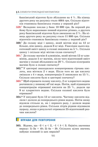 164
§ 3. ЕЛЕМЕНТИ ПРИКЛАДНОЇ МАТЕМАТИКИ
541.° Áóëî 300 ã 6-â³äñîòêîâîãî ðîç÷èíó ñîë³. ×åðåç äåÿêèé
÷àñ 50 ã âîäè âèïàðóâàëè. ßêèì ñòàâ â³äñîòêîâèé âì³ñò
ñîë³ â ðîç÷èí³?
542.° Äî ñïëàâó ìàñîþ 600 ã, ùî ì³ñòèòü 12 % ñð³áëà, äî-
äàëè 60 ã ñð³áëà. ßêèì ñòàâ â³äñîòêîâèé âì³ñò ñð³áëà
â íîâîìó ñïëàâ³?
543.° Ó ñàäó ðîñëè ÿáëóí³ é âèøí³, ïðè÷îìó ÿáëóí³ ñòàíî-
âèëè 42 % âñ³õ äåðåâ. Âèøåíü áóëî íà 48 äåðåâ á³ëüøå,
í³æ ÿáëóíü. Ñê³ëüêè äåðåâ ðîñëî â ñàäó?
544.° Çà äâà äí³ áóëî ïðîêëàäåíî êàáåëü. Çà ïåðøèé äåíü
ïðîêëàëè 56 % êàáåëþ, à çà äðóãèé — íà 132 ì ìåíøå,
í³æ çà ïåðøèé. Ñê³ëüêè âñüîãî ìåòð³â êàáåëþ áóëî ïðî-
êëàäåíî çà äâà äí³?
545.x
Çà ïåðøèé äåíü õëîï÷èê ïðî÷èòàâ 25 % óñ³º¿ êíèæêè,
çà äðóãèé — 72 % â³ä ê³ëüêîñò³ ñòîð³íîê, ùî çàëèøèëà-
ñÿ, à çà òðåò³é — ðåøòó 84 ñòîð³íêè. Ñê³ëüêè ñòîð³íîê
ó êíèæö³?
546.x
Ó ìàãàçèí çàâåçëè òðè âèäè ìîðîçèâà: øîêîëàäíå,
ñóíè÷íå ³ âàí³ëüíå. Øîêîëàäíå ñòàíîâèëî 45 % óñüîãî
ìîðîçèâà, ñóíè÷íå — 40 % â³ä ê³ëüêîñò³ øîêîëàäíîãî,
à âàí³ëüíå — ðåøòó 111 êã. Ñê³ëüêè âñüîãî ê³ëîãðàì³â
ìîðîçèâà çàâåçëè ó ìàãàçèí?
547.x
Ìîðñüêà âîäà ì³ñòèòü 5 % ñîë³. Ñê³ëüêè ïð³ñíî¿ âîäè
òðåáà äîäàòè äî 40 êã ìîðñüêî¿ âîäè, ùîá êîíöåíòðàö³ÿ
ñîë³ ñòàíîâèëà 2 %?
548.x
(Çàäà÷à Áåçó1
.) Äåõòî êóïèâ êîíÿ ³ ÷åðåç äåÿêèé ÷àñ
ïðîäàâ éîãî çà 24 ï³ñòîë³. Ïðè ïðîäàæó â³í âòðàòèâ
ñò³ëüêè â³äñîòê³â, ñê³ëüêè êîøòóâàâ éîìó ê³íü. Ïèòàííÿ:
çà ÿêó ñóìó â³í êóïèâ êîíÿ?
549.x
Ô³ðìà êóïóº ó âèðîáíèêà òîâàð çà îïòîâîþ ö³íîþ,
à ïðîäàº âðîçäð³á çà 11 ãðí., ïðè öüîìó ïðèáóòîê â³ä ïðî-
äàæó ó â³äñîòêàõ äîð³âíþº îïòîâ³é ö³í³ òîâàðó ó ãðèâíÿõ.
ßêà îïòîâà ö³íà òîâàðó?
1
Á å ç ó' Å ò ü º í (1730–1783) — ôðàíöóçüêèé ìàòåìàòèê, îñíîâí³
ïðàö³ ÿêîãî ñòîñóþòüñÿ âèùî¿ àëãåáðè. Âèêëàäàâ ìàòåìàòèêó â ó÷èëèù³
ãàðäåìàðèí³â, Êîðîë³âñüêîìó àðòèëåð³éñüêîìó êîðïóñ³. Àâòîð øåñòè-
òîìíî¿ ïðàö³ «Êóðñ ìàòåìàòèêè».
 