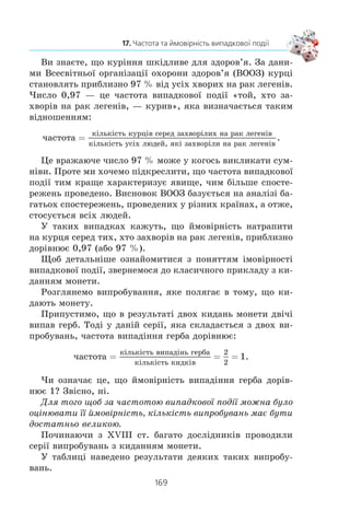 167
17. Частота та ймовірність випадкової події
566. Ïðè ÿêèõ çíà÷åííÿõ c òðè÷ëåí 2x2
– 2x + 5c íàáóâàº
äîäàòíîãî çíà÷åííÿ ïðè áóäü-ÿêîìó çíà÷åíí³ x?
567. Ðîçâ’ÿæ³òü ñèñòåìó ð³âíÿíü:
1)
x xy y
x y
2 2
13
4
+ + =
+ =
⎧
⎨
⎩
,
;
2)
x xy y
x y
+ − =
− =
⎧
⎨
⎩
13
3
,
.
17. Частота та ймовірність випадкової
події
Íàì íåð³äêî äîâîäèòüñÿ ïðîâîäèòè ñïîñòåðåæåííÿ, äî-
ñë³äè, áðàòè ó÷àñòü â åêñïåðèìåíòàõ àáî âèïðîáóâàííÿõ.
×àñòî òàê³ äîñë³äæåííÿ çàâåðøóþòüñÿ äåÿêèì ðåçóëüòàòîì,
ÿêèé çàçäàëåã³äü ïåðåäáà÷èòè íåìîæëèâî.
Ðîçãëÿíåìî ê³ëüêà õàðàêòåðíèõ ïðèêëàä³â.
x ßêùî â³äêðèòè êíèãó íàâìàííÿ, òî íåìîæëèâî çíàòè
çàçäàëåã³äü, ÿêèé íîìåð ñòîð³íêè âè ïîáà÷èòå.
x Íåìîæëèâî äî ïî÷àòêó ôóòáîëüíîãî ìàò÷ó âèçíà÷èòè,
ç ÿêèì ðàõóíêîì çàê³í÷èòüñÿ ãðà.
x Âè íå ìîæåòå áóòè âïåâíåíèì, ùî êîëè íàòèñíåòå
íà êíîïêó âèìèêà÷à, òî çàãîðèòüñÿ íàñò³ëüíà ëàìïà.
x Íåìàº ãàðàíò³¿, ùî ç êóðÿ÷îãî ÿéöÿ, ïîêëàäåíîãî äî
³íêóáàòîðà, âèâåäåòüñÿ êóð÷à.
ßê ïðàâèëî, ñïîñòåðåæåííÿ àáî åêñïåðèìåíò âèçíà÷à-
ºòüñÿ ÿêèìîñü êîìïëåêñîì âèìîã. Íàïðèêëàä, ôóòáîëüíèé
ìàò÷ ïîâèíåí ïðîõîäèòè çà ïðàâèëàìè; êóðÿ÷³ ÿéöÿ ìàþòü
ì³ñòèòèñÿ â ³íêóáàòîð³ íå ìåíøå í³æ 21 äåíü ç äîòðèìàí-
íÿì â³äïîâ³äíî¿ ìåòîäèêè çì³íè òåìïåðàòóðè é âîëîãîñò³
ïîâ³òðÿ.
Ðåçóëüòàò ñïîñòåðåæåííÿ, äîñë³äó, åêñïåðèìåíòó íàçè-
âàòèìåìî ïîä³ºþ.
Âèïàäêîâîþ ïîä³ºþ íàçèâàþòü òàêèé ðåçóëüòàò ñïîñòåðå-
æåííÿ àáî åêñïåðèìåíòó, ÿêèé çà óìîâè äîòðèìàííÿ äàíîãî
êîìïëåêñó âèìîã ìîæå â³äáóòèñÿ, à ìîæå é íå â³äáóòèñÿ.
Íàïðèêëàä, ÿêùî êèäàòè îäíîð³äíó ìîíåòó, òî âèïàäêî-
âîþ ïîä³ºþ º âèïàä³ííÿ öèôðè. Âèÿâëåííÿ ëèñòà ïðè ïåðå-
â³ðö³ ïîøòîâî¿ ñêðèíüêè òàêîæ º âèïàäêîâîþ ïîä³ºþ.
17.
 