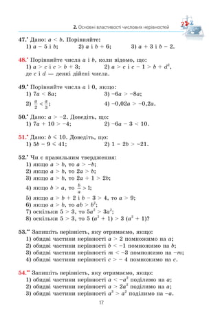 17
2. Основні властивості числових нерівностей
47.x
Äàíî: a  b. Ïîð³âíÿéòå:
1) a – 5 ³ b; 2) a ³ b + 6; 3) a + 3 ³ b – 2.
48.x
Ïîð³âíÿéòå ÷èñëà a ³ b, êîëè â³äîìî, ùî:
1) a  c ³ c  b + 3; 2) a  c ³ c – 1  b + d2
,
äå c ³ d — äåÿê³ ä³éñí³ ÷èñëà.
49.x
Ïîð³âíÿéòå ÷èñëà a ³ 0, ÿêùî:
1) 7a  8a; 3) –6a  –8a;
2)
a a
2 3
 ; 4) –0,02a  –0,2a.
50.x
Äàíî: a  –2. Äîâåä³òü, ùî:
1) 7a + 10  –4; 2) –6a – 3  10.
51.x
Äàíî: b m 10. Äîâåä³òü, ùî:
1) 5b – 9 m 41; 2) 1 – 2b  –21.
52.x
×è º ïðàâèëüíèì òâåðäæåííÿ:
1) ÿêùî a  b, òî a  –b;
2) ÿêùî a  b, òî 2a  b;
3) ÿêùî a  b, òî 2a + 1  2b;
4) ÿêùî b  a, òî
b
a
! 1;
5) ÿêùî a  b + 2 ³ b – 3  4, òî a  9;
6) ÿêùî a  b, òî ab  b2
;
7) îñê³ëüêè 5  3, òî 5a2
 3a2
;
8) îñê³ëüêè 5  3, òî 5 (a2
+ 1)  3 (a2
+ 1)?
53.xx
Çàïèø³òü íåð³âí³ñòü, ÿêó îòðèìàºìî, ÿêùî:
1) îáèäâ³ ÷àñòèíè íåð³âíîñò³ a  2 ïîìíîæèìî íà a;
2) îáèäâ³ ÷àñòèíè íåð³âíîñò³ b  –1 ïîìíîæèìî íà b;
3) îáèäâ³ ÷àñòèíè íåð³âíîñò³ m  –3 ïîìíîæèìî íà –m;
4) îáèäâ³ ÷àñòèíè íåð³âíîñò³ c  – 4 ïîìíîæèìî íà c.
54.xx
Çàïèø³òü íåð³âí³ñòü, ÿêó îòðèìàºìî, ÿêùî:
1) îáèäâ³ ÷àñòèíè íåð³âíîñò³ a  –a2
ïîä³ëèìî íà a;
2) îáèäâ³ ÷àñòèíè íåð³âíîñò³ a  2a2
ïîä³ëèìî íà a;
3) îáèäâ³ ÷àñòèíè íåð³âíîñò³ a3
 a2
ïîä³ëèìî íà –a.
 