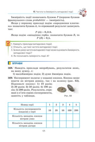 169
17. Частота та ймовірність випадкової події
Âè çíàºòå, ùî êóð³ííÿ øê³äëèâå äëÿ çäîðîâ’ÿ. Çà äàíè-
ìè Âñåñâ³òíüî¿ îðãàí³çàö³¿ îõîðîíè çäîðîâ’ÿ (ÂÎÎÇ) êóðö³
ñòàíîâëÿòü ïðèáëèçíî 97 % â³ä óñ³õ õâîðèõ íà ðàê ëåãåí³â.
×èñëî 0,97 — öå ÷àñòîòà âèïàäêîâî¿ ïîä³¿ «òîé, õòî çà-
õâîð³â íà ðàê ëåãåí³â, — êóðèâ», ÿêà âèçíà÷àºòüñÿ òàêèì
â³äíîøåííÿì:
÷àñòîòà
ê³ëüê³ñòü êóðö³â ñåðåä çàõâîð³ëèõ íà ðàê ëåãåí³â
ê³

ëëüê³ñòü óñ³õ ëþäåé, ÿê³ çàõâîð³ëè íà ðàê ëåãåí³â
.
Öå âðàæàþ÷å ÷èñëî 97 % ìîæå ó êîãîñü âèêëèêàòè ñóì-
í³âè. Ïðîòå ìè õî÷åìî ï³äêðåñëèòè, ùî ÷àñòîòà âèïàäêîâî¿
ïîä³¿ òèì êðàùå õàðàêòåðèçóº ÿâèùå, ÷èì á³ëüøå ñïîñòå-
ðåæåíü ïðîâåäåíî. Âèñíîâîê ÂÎÎÇ áàçóºòüñÿ íà àíàë³ç³ áà-
ãàòüîõ ñïîñòåðåæåíü, ïðîâåäåíèõ ó ð³çíèõ êðà¿íàõ, à îòæå,
ñòîñóºòüñÿ âñ³õ ëþäåé.
Ó òàêèõ âèïàäêàõ êàæóòü, ùî éìîâ³ðí³ñòü íàòðàïèòè
íà êóðöÿ ñåðåä òèõ, õòî çàõâîð³â íà ðàê ëåãåí³â, ïðèáëèçíî
äîð³âíþº 0,97 (àáî 97 %).
Ùîá äåòàëüí³øå îçíàéîìèòèñÿ ç ïîíÿòòÿì ³ìîâ³ðíîñò³
âèïàäêîâî¿ ïîä³¿, çâåðíåìîñÿ äî êëàñè÷íîãî ïðèêëàäó ç êè-
äàííÿì ìîíåòè.
Ðîçãëÿíåìî âèïðîáóâàííÿ, ÿêå ïîëÿãàº â òîìó, ùî êè-
äàþòü ìîíåòó.
Ïðèïóñòèìî, ùî â ðåçóëüòàò³ äâîõ êèäàíü ìîíåòè äâ³÷³
âèïàâ ãåðá. Òîä³ ó äàí³é ñåð³¿, ÿêà ñêëàäàºòüñÿ ç äâîõ âè-
ïðîáóâàíü, ÷àñòîòà âèïàä³ííÿ ãåðáà äîð³âíþº:
÷àñòîòà
ê³ëüê³ñòü âèïàä³íü ãåðáà
ê³ëüê³ñòü êèäê³â
  
2
2
1.
×è îçíà÷àº öå, ùî éìîâ³ðí³ñòü âèïàä³ííÿ ãåðáà äîð³â-
íþº 1? Çâ³ñíî, í³.
Äëÿ òîãî ùîá çà ÷àñòîòîþ âèïàäêîâî¿ ïîä³¿ ìîæíà áóëî
îö³íþâàòè ¿¿ éìîâ³ðí³ñòü, ê³ëüê³ñòü âèïðîáóâàíü ìàº áóòè
äîñòàòíüî âåëèêîþ.
Ïî÷èíàþ÷è ç ÕV²²² ñò. áàãàòî äîñë³äíèê³â ïðîâîäèëè
ñåð³¿ âèïðîáóâàíü ç êèäàííÿì ìîíåòè.
Ó òàáëèö³ íàâåäåíî ðåçóëüòàòè äåÿêèõ òàêèõ âèïðîáó-
âàíü.
 