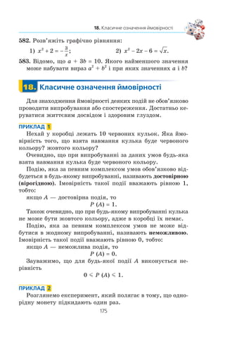 173
17. Частота та ймовірність випадкової події
574.° Ç âåëèêî¿ ïàðò³¿ ëàìïî÷îê âèáðàëè 1000, ñåðåä ÿêèõ
âèÿâèëîñÿ 5 áðàêîâàíèõ. Îö³í³òü ³ìîâ³ðí³ñòü êóïèòè
áðàêîâàíó ëàìïî÷êó.
575.° Ï³ä ÷àñ åï³äåì³¿ ãðèïó ñåðåä îáñòåæåíèõ 40 000 æè-
òåë³â âèÿâèëè 7900 õâîðèõ. Îö³í³òü ³ìîâ³ðí³ñòü ïîä³¿
«íàâìàííÿ îáðàíà ëþäèíà õâîðà íà ãðèï».
576.° ²ìîâ³ðí³ñòü êóïèòè áðàêîâàíó áàòàðåéêó äîð³âíþº 0,02.
×è ïðàâèëüíî òå, ùî â áóäü-ÿê³é ïàðò³¿ ç³ 100 áàòàðåéîê
º äâ³ áðàêîâàí³?
577.x
Íàâåäåíó òàáëèöþ íàçèâàþòü «Íàâ÷àëüíèé ïëàí 9 êëà-
ñó çàãàëüíîîñâ³òíüî¿ øêîëè»:
Ïðåäìåò Ê³ëüê³ñòü ãîäèí íà òèæäåíü
Óêðà¿íñüêà ìîâà 2
Óêðà¿íñüêà ë³òåðàòóðà 2
²íîçåìíà ìîâà 2
Çàðóá³æíà ë³òåðàòóðà 2
²ñòîð³ÿ Óêðà¿íè 2
Âñåñâ³òíÿ ³ñòîð³ÿ 1
Ïðàâîçíàâñòâî 1
Õóäîæíÿ êóëüòóðà 1
Àëãåáðà 2
Ãåîìåòð³ÿ 2
Á³îëîã³ÿ 3
Ãåîãðàô³ÿ 2
Ô³çèêà 2
Õ³ì³ÿ 2
Òðóäîâå íàâ÷àííÿ 1
²íôîðìàòèêà 1
Îñíîâè çäîðîâ’ÿ 1
Ô³çêóëüòóðà 3
 