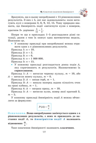 175
18. Класичне означення ймовірності
582. Ðîçâ’ÿæ³òü ãðàô³÷íî ð³âíÿííÿ:
1) x
x
2
2
3
+ −= ; 2) x x x2
2 6− − = .
583. Â³äîìî, ùî a + 3b 10. ßêîãî íàéìåíøîãî çíà÷åííÿ
ìîæå íàáóâàòè âèðàç a2
+ b2
³ ïðè ÿêèõ çíà÷åííÿõ a ³ b?
18. Класичне означення ймовірності
Äëÿ çíàõîäæåííÿ éìîâ³ðíîñò³ äåÿêèõ ïîä³é íå îáîâ’ÿçêîâî
ïðîâîäèòè âèïðîáóâàííÿ àáî ñïîñòåðåæåííÿ. Äîñòàòíüî êå-
ðóâàòèñÿ æèòòºâèì äîñâ³äîì ³ çäîðîâèì ãëóçäîì.
ПРИКЛАД 1
Íåõàé ó êîðîáö³ ëåæàòü 10 ÷åðâîíèõ êóëüîê. ßêà éìî-
â³ðí³ñòü òîãî, ùî âçÿòà íàâìàííÿ êóëüêà áóäå ÷åðâîíîãî
êîëüîðó? æîâòîãî êîëüîðó?
Î÷åâèäíî, ùî ïðè âèïðîáóâàíí³ çà äàíèõ óìîâ áóäü-ÿêà
âçÿòà íàâìàííÿ êóëüêà áóäå ÷åðâîíîãî êîëüîðó.
Ïîä³þ, ÿêà çà ïåâíèì êîìïëåêñîì óìîâ îáîâ’ÿçêîâî â³ä-
áóäåòüñÿ â áóäü-ÿêîìó âèïðîáóâàíí³, íàçèâàþòü äîñòîâ³ðíîþ
(â³ðîã³äíîþ). ²ìîâ³ðí³ñòü òàêî¿ ïîä³¿ ââàæàþòü ð³âíîþ 1,
òîáòî:
ÿêùî A — äîñòîâ³ðíà ïîä³ÿ, òî
P (A) 1.
Òàêîæ î÷åâèäíî, ùî ïðè áóäü-ÿêîìó âèïðîáóâàíí³ êóëüêà
íå ìîæå áóòè æîâòîãî êîëüîðó, àäæå â êîðîáö³ ¿õ íåìàº.
Ïîä³þ, ÿêà çà ïåâíèì êîìïëåêñîì óìîâ íå ìîæå â³ä-
áóòèñÿ â æîäíîìó âèïðîáóâàíí³, íàçèâàþòü íåìîæëèâîþ.
²ìîâ³ðí³ñòü òàêî¿ ïîä³¿ ââàæàþòü ð³âíîþ 0, òîáòî:
ÿêùî A — íåìîæëèâà ïîä³ÿ, òî
P (A) 0.
Çàóâàæèìî, ùî äëÿ áóäü-ÿêî¿ ïîä³¿ A âèêîíóºòüñÿ íå-
ð³âí³ñòü
0 m P (A) m 1.
ПРИКЛАД 2
Ðîçãëÿíåìî åêñïåðèìåíò, ÿêèé ïîëÿãàº â òîìó, ùî îäíî-
ð³äíó ìîíåòó ï³äêèäàþòü îäèí ðàç.
18.
 
