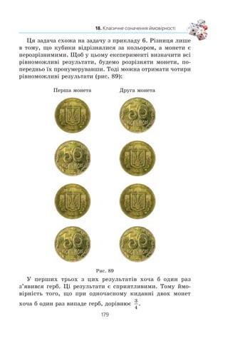 177
18. Класичне означення ймовірності
Çðîçóì³ëî, ùî â öüîìó âèïðîáóâàíí³ º 15 ð³âíîìîæëèâèõ
ðåçóëüòàò³â. Ç íèõ º 5, ÿê³ íàñ çàäîâîëüíÿþòü: êîëè âèòÿ-
ãóþòü êóë³ ç íîìåðàìè 3, 6, 9, 12, 15. Òîìó ïðèðîäíî ââà-
æàòè, ùî éìîâ³ðí³ñòü ïîä³¿ «âèòÿãíóòè êóëþ ç íîìåðîì,
êðàòíèì 3» äîð³âíþº
5
15
1
3
.
Ïîïðè òå ùî â ïðèêëàäàõ 1–5 ðîçãëÿäàëèñÿ ð³çí³ ñè-
òóàö³¿, ðàçîì ç òèì ¿õ îïèñóº îäíà ìàòåìàòè÷íà ìîäåëü.
Ïîÿñíèìî öå.
x Ó êîæíîìó ïðèêëàä³ ïðè âèïðîáóâàíí³ ìîæíà îòðè-
ìàòè îäèí ç n ð³âíîìîæëèâèõ ðåçóëüòàò³â.
Ïðèêëàä 1: n 10.
Ïðèêëàä 2: n 2.
Ïðèêëàä 3: n 6.
Ïðèêëàä 4: n 1 000 000.
Ïðèêëàä 5: n 15.
x Ó êîæíîìó ïðèêëàä³ ðîçãëÿäàºòüñÿ äåÿêà ïîä³ÿ A,
ÿêó ñïðè÷èíÿþòü m ðåçóëüòàò³â. Íàçèâàòèìåìî ¿õ
ñïðèÿòëèâèìè.
Ïðèêëàä 1: A — âèòÿãëè ÷åðâîíó êóëüêó, m = 10, àáî
A — âèòÿãëè æîâòó êóëüêó, m = 0.
Ïðèêëàä 2: A — âèïàâ ãåðá, m = 1.
Ïðèêëàä 3: A — âèïàëà íàïåðåä çàäàíà ê³ëüê³ñòü î÷îê
íà ãðàí³ êóáèêà, m = 1.
Ïðèêëàä 4: A — âèãðàø ïðèçó, m = 10.
Ïðèêëàä 5: A — âèòÿãëè êóëþ, íîìåð ÿêî¿ êðàòíèé 3,
m = 5.
Ó êîæíîìó ïðèêëàä³ éìîâ³ðí³ñòü ïîä³¿ A ìîæíà îá÷èñ-
ëèòè çà ôîðìóëîþ:
P A
m
n
( )
Î ç í à ÷ å í í ÿ. ßêùî âèïðîáóâàííÿ çàê³í÷óºòüñÿ îäíèì ç n
ð³âíîìîæëèâèõ ðåçóëüòàò³â, ç ÿêèõ m ïðèçâîäÿòü äî íà-
ñòàííÿ ïîä³¿ A, òî ймовірністю події A íàçèâàþòü
â³äíîøåííÿ
m
n
.
Òàêå îçíà÷åííÿ éìîâ³ðíîñò³ íàçèâàþòü êëàñè÷íèì.
 