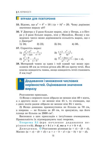 18
§ 1. НЕРІВНОСТІ
ВПРАВИ ДЛЯ ПОВТОРЕННЯ
55. Â³äîìî, ùî a2
+ b2
18 ³ (a + b)2
20. ×îìó äîð³âíþº
çíà÷åííÿ âèðàçó ab?
56. Ó Äìèòðà ó 2 ðàçè á³ëüøå ìàðîê, í³æ ó Ïåòðà, à â Ïåò-
ðà ó 2 ðàçè á³ëüøå ìàðîê, í³æ ó Ìèõàéëà. ßêîìó ç íà-
âåäåíèõ ÷èñåë ìîæå äîð³âíþâàòè ê³ëüê³ñòü ìàðîê, ùî º
ó Äìèòðà?
1) 18; 2) 22; 3) 24; 4) 30.
57. Ñïðîñò³òü âèðàç:
1)
a b
a ab
b
a b
2 2
2
2 2

 
 ; 3)
c
c
c
c
+ −1
3
1
6
2
2: ;
2)
a
a
a
a
2
2
9
9 3
+
− +
− ; 4)
m mn n
m n
m n
2 2
2 2
2+ +
−
+: ( ).
58. Ìîòîðíèé ÷îâåí çà îäèí ³ òîé ñàìèé ÷àñ ìîæå ïðî-
ïëèâòè 48 êì çà òå÷³ºþ ð³÷êè àáî 36 êì ïðîòè òå÷³¿. ßêà
âëàñíà øâèäê³ñòü ÷îâíà, ÿêùî øâèäê³ñòü òå÷³¿ ñòàíîâèòü
2 êì/ãîä?
3. Додавання і множення числових
нерівностей. Оцінювання значення
виразу
Ðîçãëÿíåìî ïðèêëàäè.
1) ßêùî ç ïåðøîãî ïîëÿ ç³áðàëè íå ìåíøå í³æ 40 ò æèòà,
à ç äðóãîãî ïîëÿ — íå ìåíøå í³æ 45 ò, òî î÷åâèäíî, ùî
ç äâîõ ïîë³â ðàçîì ç³áðàëè íå ìåíøå í³æ 85 ò æèòà.
2) ßêùî äîâæèíà ïðÿìîêóòíèêà íå á³ëüøà çà 70 ñì,
à øèðèíà — íå á³ëüøà çà 40 ñì, òî çðîçóì³ëî, ùî éîãî
ïëîùà íå á³ëüøà çà 2800 ñì2
.
Âèñíîâêè ç öèõ ïðèêëàä³â º ³íòó¿òèâíî î÷åâèäíèìè.
Ïðàâèëüí³ñòü ¿õ ï³äòâåðäæóþòü òàê³ òåîðåìè.
Ò å î ð å ì à 3.1 (ï ð î ï î ÷ ë å í í å ä î ä à â à í í ÿ í å -
ð ³ â í î ñ ò å é). ßêùî a  b ³ c  d, òî a + c  b + d.
Ä î â å ä å í í ÿ. Ðîçãëÿíåìî ð³çíèöþ (a + c) – (b + d).
Ìàºìî: (a + c) – (b + d) a + c – b – d (a – b) + (c – d).
3.
 