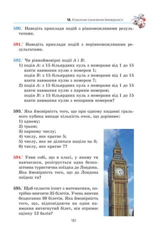 179
18. Класичне означення ймовірності
Öÿ çàäà÷à ñõîæà íà çàäà÷ó ç ïðèêëàäó 6. Ð³çíèöÿ ëèøå
â òîìó, ùî êóáèêè â³äð³çíÿëèñÿ çà êîëüîðîì, à ìîíåòè º
íåðîçð³çíèìèìè. Ùîá ó öüîìó åêñïåðèìåíò³ âèçíà÷èòè âñ³
ð³âíîìîæëèâ³ ðåçóëüòàòè, áóäåìî ðîçð³çíÿòè ìîíåòè, ïî-
ïåðåäíüî ¿õ ïðîíóìåðóâàâøè. Òîä³ ìîæíà îòðèìàòè ÷îòèðè
ð³âíîìîæëèâ³ ðåçóëüòàòè (ðèñ. 89):
Ïåðøà ìîíåòà Äðóãà ìîíåòà
Ðèñ. 89
Ó ïåðøèõ òðüîõ ç öèõ ðåçóëüòàò³â õî÷à á îäèí ðàç
ç’ÿâèâñÿ ãåðá. Ö³ ðåçóëüòàòè º ñïðèÿòëèâèìè. Òîìó éìî-
â³ðí³ñòü òîãî, ùî ïðè îäíî÷àñíîìó êèäàíí³ äâîõ ìîíåò
õî÷à á îäèí ðàç âèïàäå ãåðá, äîð³âíþº
3
4
.
 
